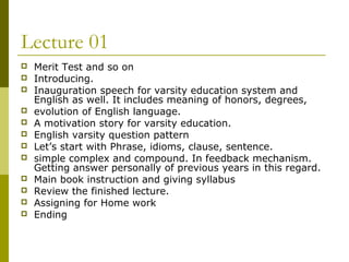 Lecture 01
 Merit Test and so on
 Introducing.
 Inauguration speech for varsity education system and
English as well. It includes meaning of honors, degrees,
 evolution of English language.
 A motivation story for varsity education.
 English varsity question pattern
 Let’s start with Phrase, idioms, clause, sentence.
 simple complex and compound. In feedback mechanism.
Getting answer personally of previous years in this regard.
 Main book instruction and giving syllabus
 Review the finished lecture.
 Assigning for Home work
 Ending
 