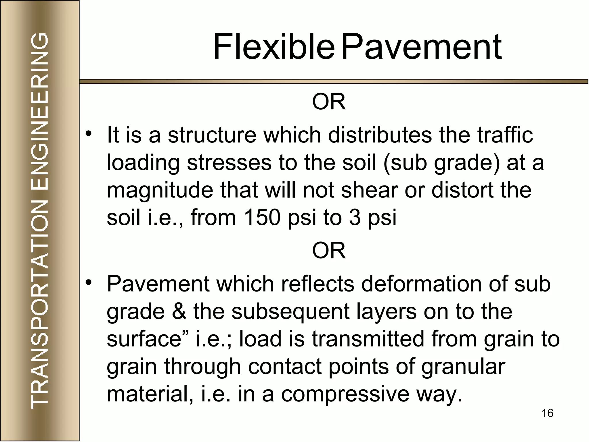 16
OR
• It is a structure which distributes the traffic
loading stresses to the soil (sub grade) at a
magnitude that will not shear or distort the
soil i.e., from 150 psi to 3 psi
OR
• Pavement which reflects deformation of sub
grade & the subsequent layers on to the
surface” i.e.; load is transmitted from grain to
grain through contact points of granular
material, i.e. in a compressive way.
FlexiblePavement
 