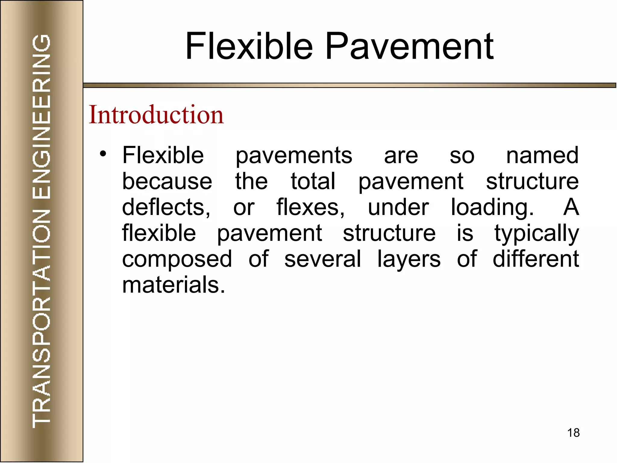 18
Flexible Pavement
• Flexible pavements are so named
because the total pavement structure
deflects, or flexes, under loading. A
flexible pavement structure is typically
composed of several layers of different
materials.
Introduction
 