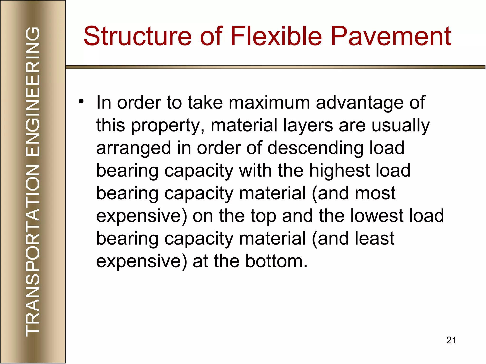 21
Structure of Flexible Pavement
• In order to take maximum advantage of
this property, material layers are usually
arranged in order of descending load
bearing capacity with the highest load
bearing capacity material (and most
expensive) on the top and the lowest load
bearing capacity material (and least
expensive) at the bottom.
 