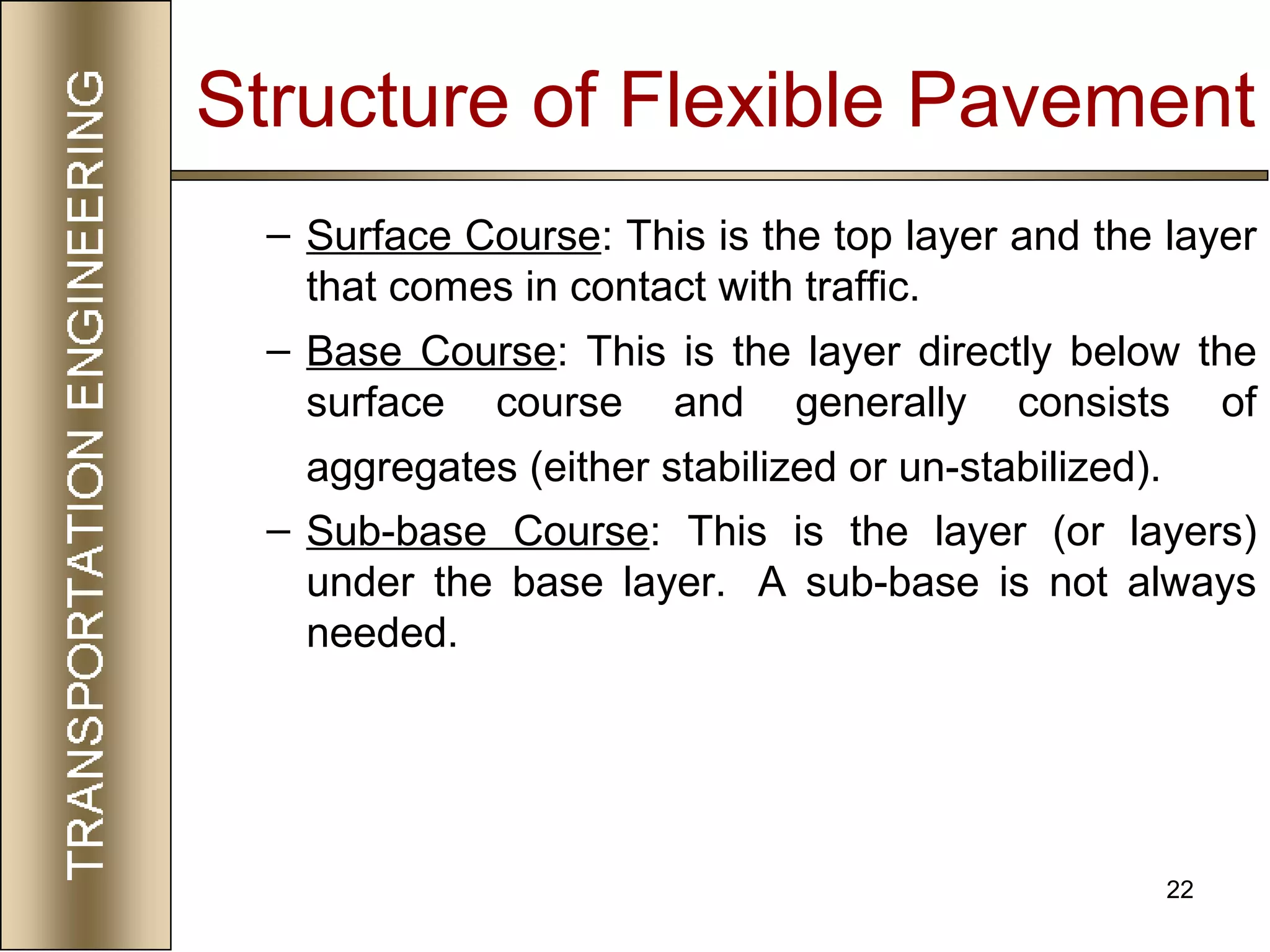 22
– Surface Course: This is the top layer and the layer
that comes in contact with traffic.
– Base Course: This is the layer directly below the
surface course and generally consists of
aggregates (either stabilized or un-stabilized).
– Sub-base Course: This is the layer (or layers)
under the base layer. A sub-base is not always
needed.
Structure of Flexible Pavement
 