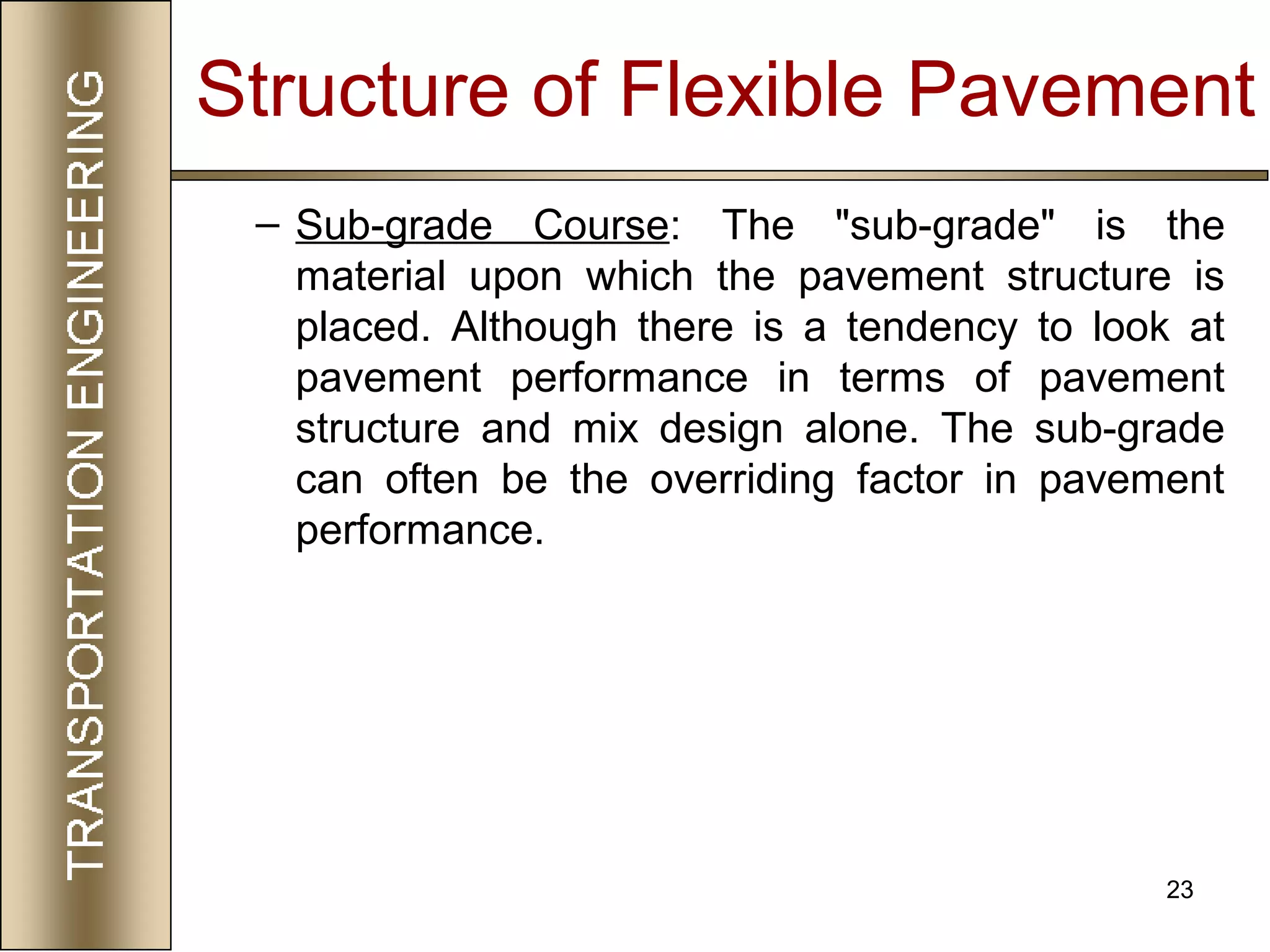 23
– Sub-grade Course: The "sub-grade" is the
material upon which the pavement structure is
placed. Although there is a tendency to look at
pavement performance in terms of pavement
structure and mix design alone. The sub-grade
can often be the overriding factor in pavement
performance.
Structure of Flexible Pavement
 
