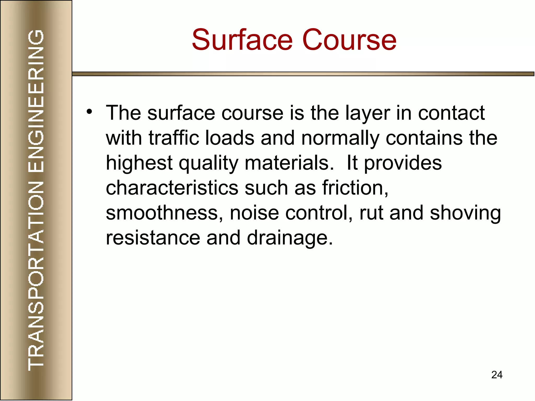 24
Surface Course
• The surface course is the layer in contact
with traffic loads and normally contains the
highest quality materials. It provides
characteristics such as friction,
smoothness, noise control, rut and shoving
resistance and drainage.
 