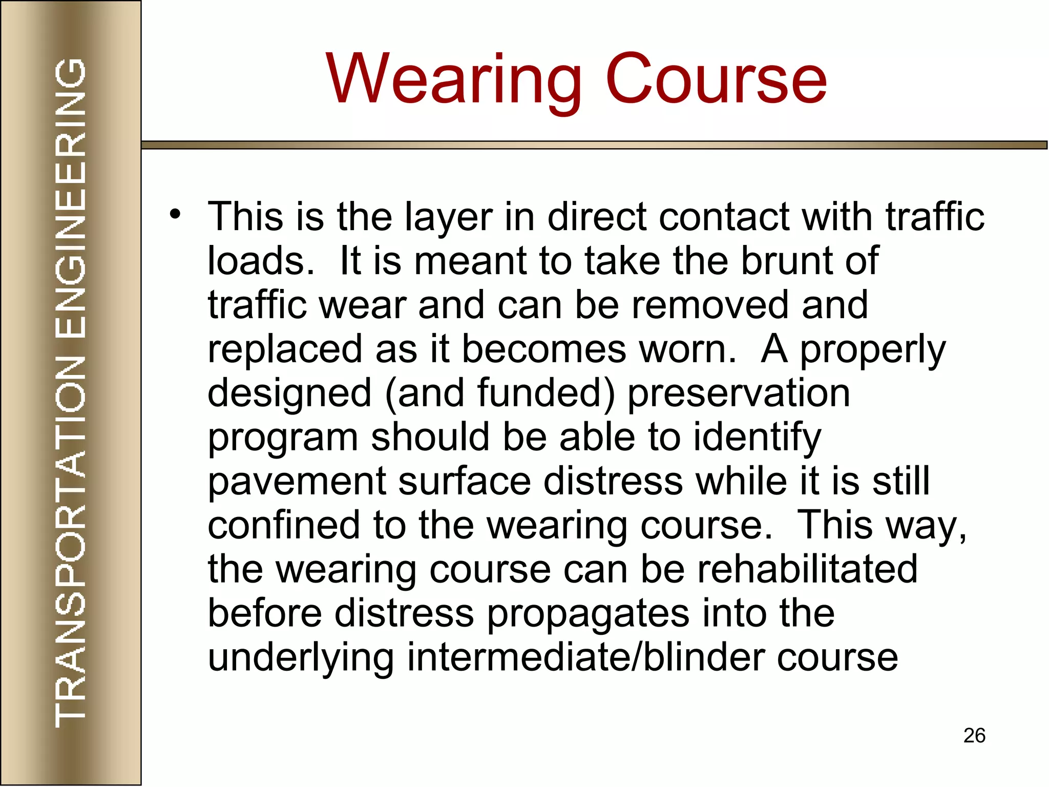 26
Wearing Course
• This is the layer in direct contact with traffic
loads. It is meant to take the brunt of
traffic wear and can be removed and
replaced as it becomes worn. A properly
designed (and funded) preservation
program should be able to identify
pavement surface distress while it is still
confined to the wearing course. This way,
the wearing course can be rehabilitated
before distress propagates into the
underlying intermediate/blinder course
 