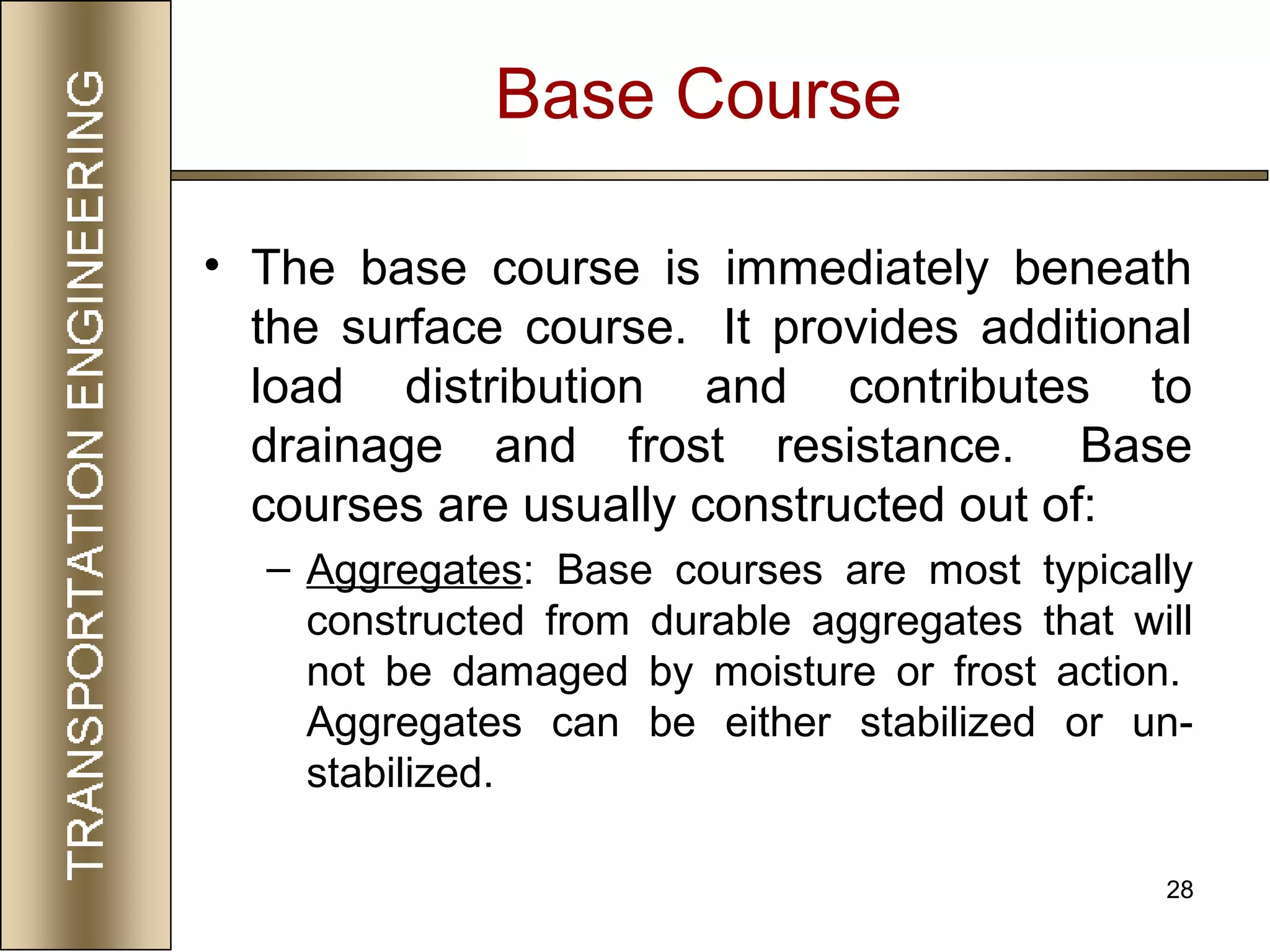 28
Base Course
• The base course is immediately beneath
the surface course. It provides additional
load distribution and contributes to
drainage and frost resistance. Base
courses are usually constructed out of:
– Aggregates: Base courses are most typically
constructed from durable aggregates that will
not be damaged by moisture or frost action.
Aggregates can be either stabilized or un-
stabilized.
 