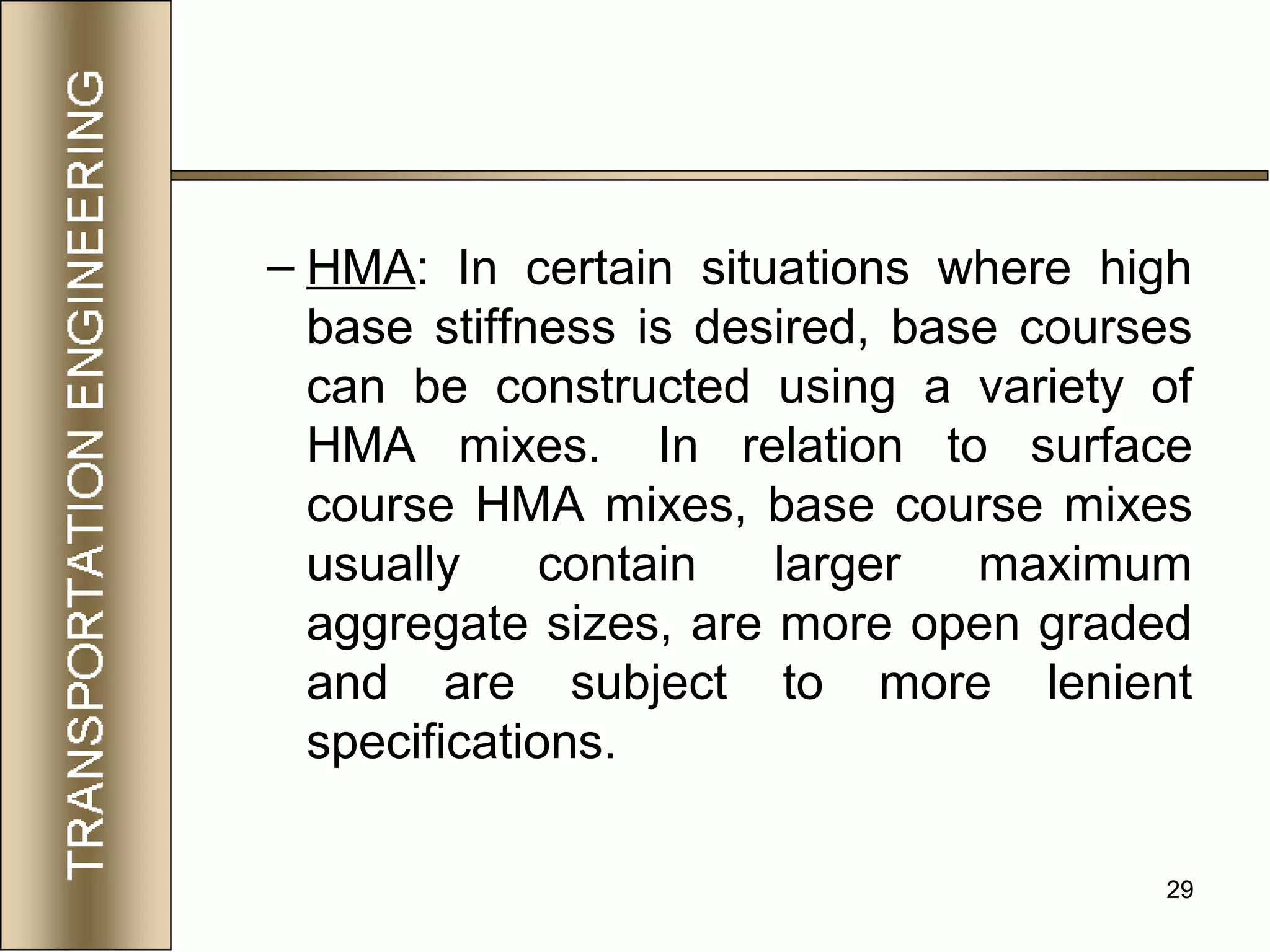 29
– HMA: In certain situations where high
base stiffness is desired, base courses
can be constructed using a variety of
HMA mixes. In relation to surface
course HMA mixes, base course mixes
usually contain larger maximum
aggregate sizes, are more open graded
and are subject to more lenient
specifications.
 