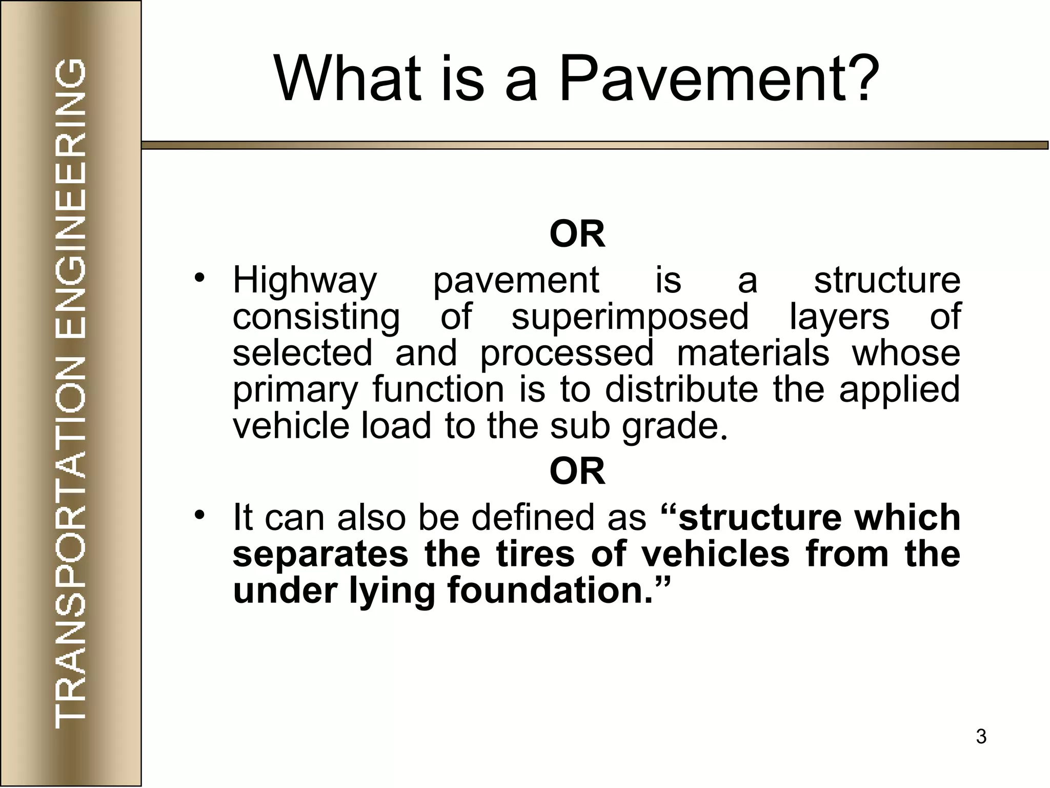 3
What is a Pavement?
OR
• Highway pavement is a structure
consisting of superimposed layers of
selected and processed materials whose
primary function is to distribute the applied
vehicle load to the sub grade.
OR
• It can also be defined as “structure which
separates the tires of vehicles from the
under lying foundation.”
 