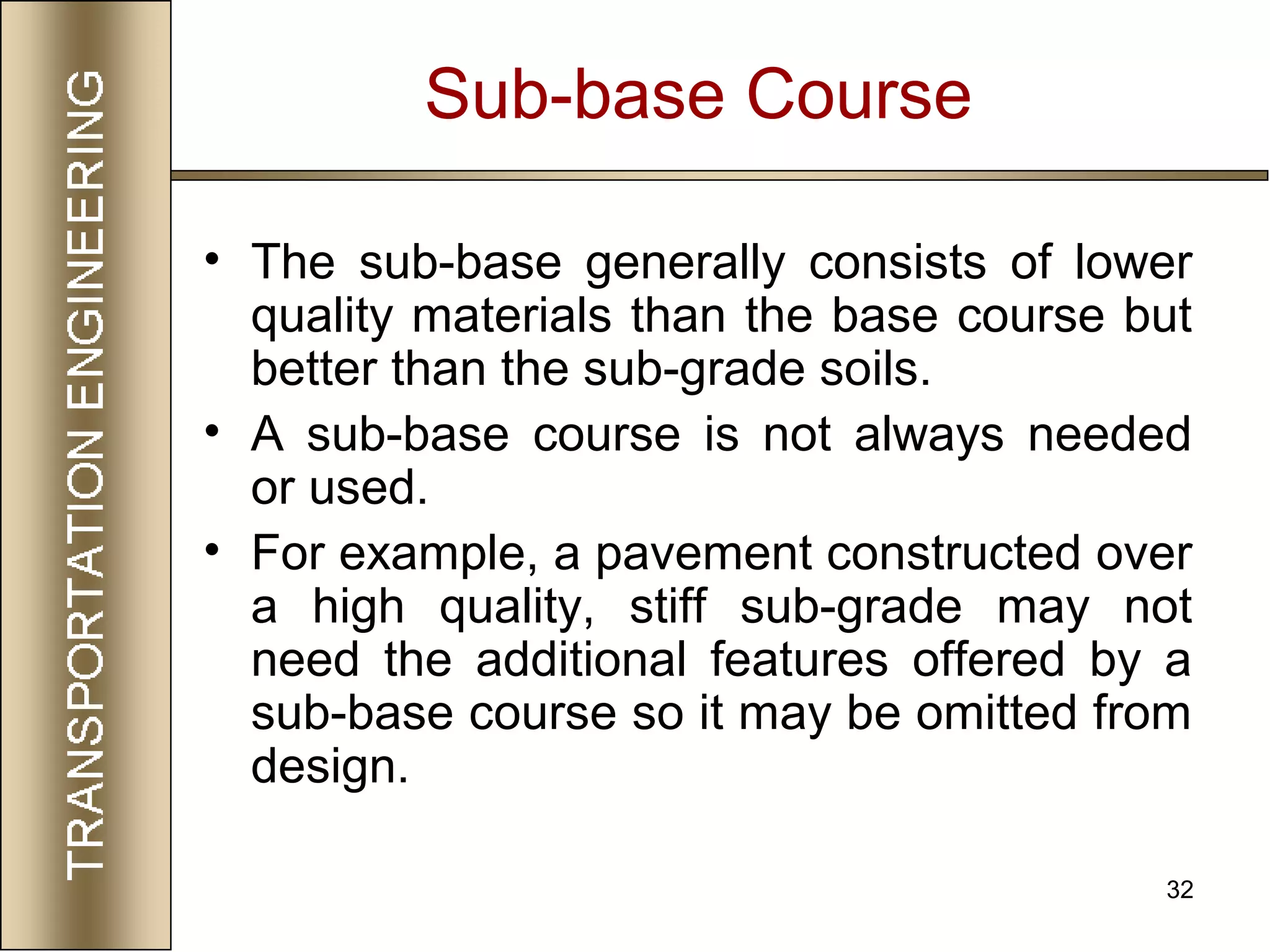 32
Sub-base Course
• The sub-base generally consists of lower
quality materials than the base course but
better than the sub-grade soils.
• A sub-base course is not always needed
or used.
• For example, a pavement constructed over
a high quality, stiff sub-grade may not
need the additional features offered by a
sub-base course so it may be omitted from
design.
 