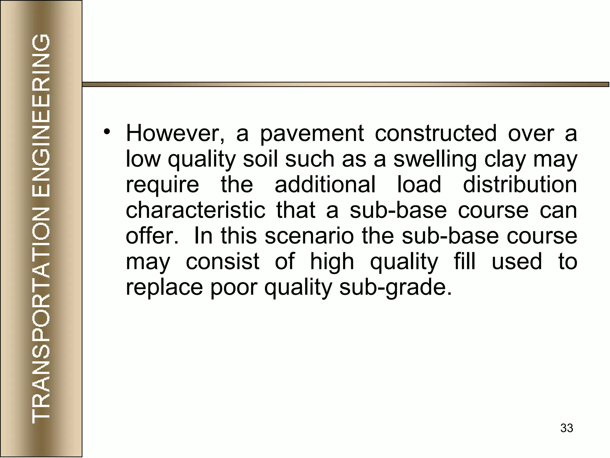 33
• However, a pavement constructed over a
low quality soil such as a swelling clay may
require the additional load distribution
characteristic that a sub-base course can
offer. In this scenario the sub-base course
may consist of high quality fill used to
replace poor quality sub-grade.
 