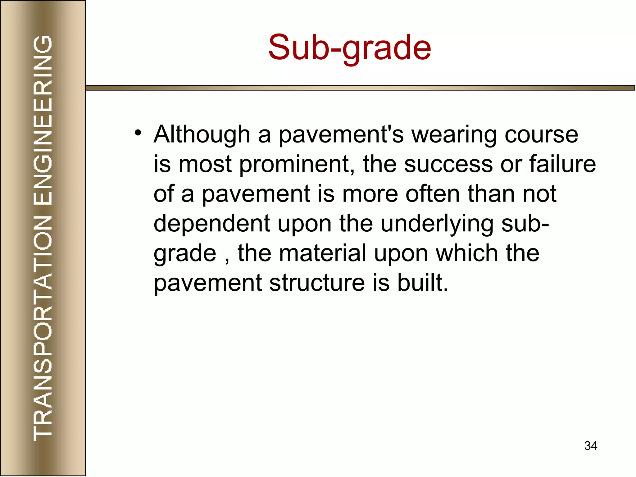 34
Sub-grade
• Although a pavement's wearing course
is most prominent, the success or failure
of a pavement is more often than not
dependent upon the underlying sub-
grade , the material upon which the
pavement structure is built.
 
