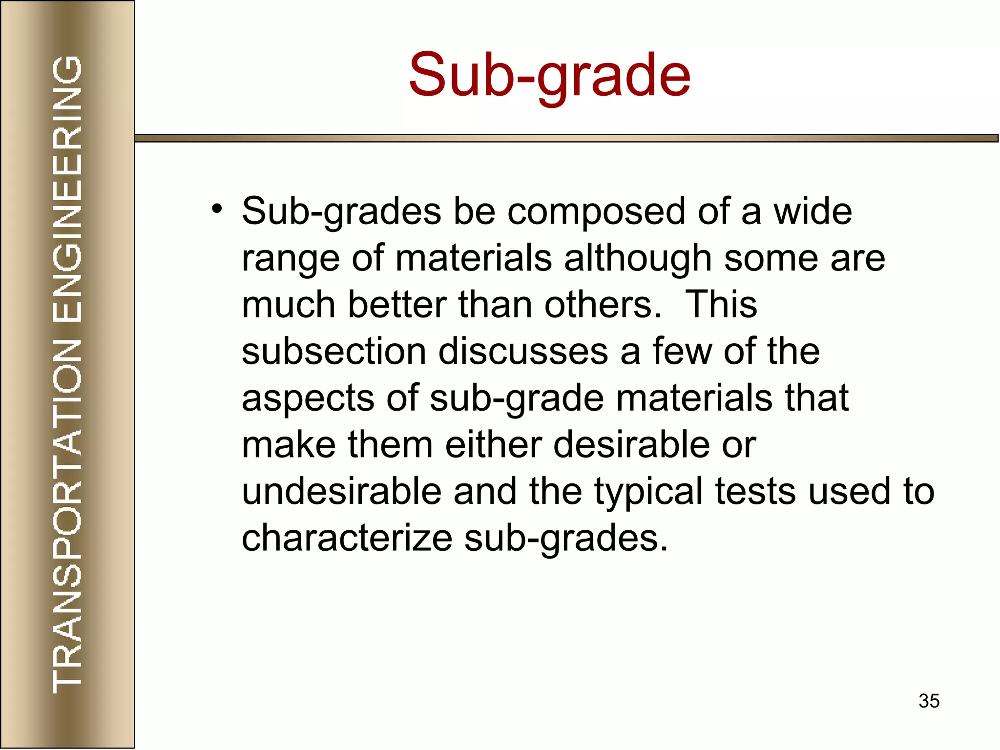 35
• Sub-grades be composed of a wide
range of materials although some are
much better than others. This
subsection discusses a few of the
aspects of sub-grade materials that
make them either desirable or
undesirable and the typical tests used to
characterize sub-grades.
Sub-grade
 