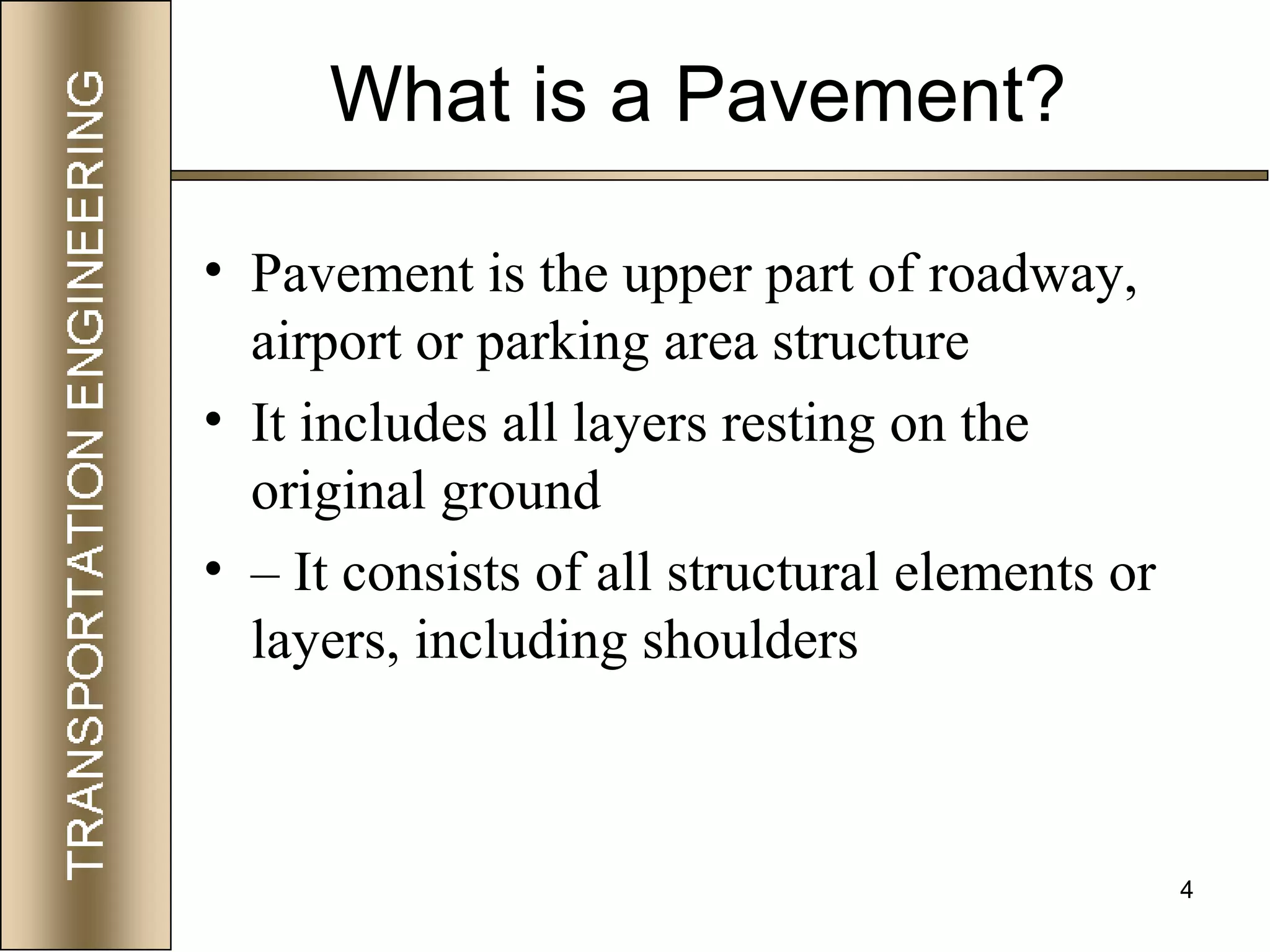 4
What is a Pavement?
• Pavement is the upper part of roadway,
airport or parking area structure
• It includes all layers resting on the
original ground
• – It consists of all structural elements or
layers, including shoulders
 