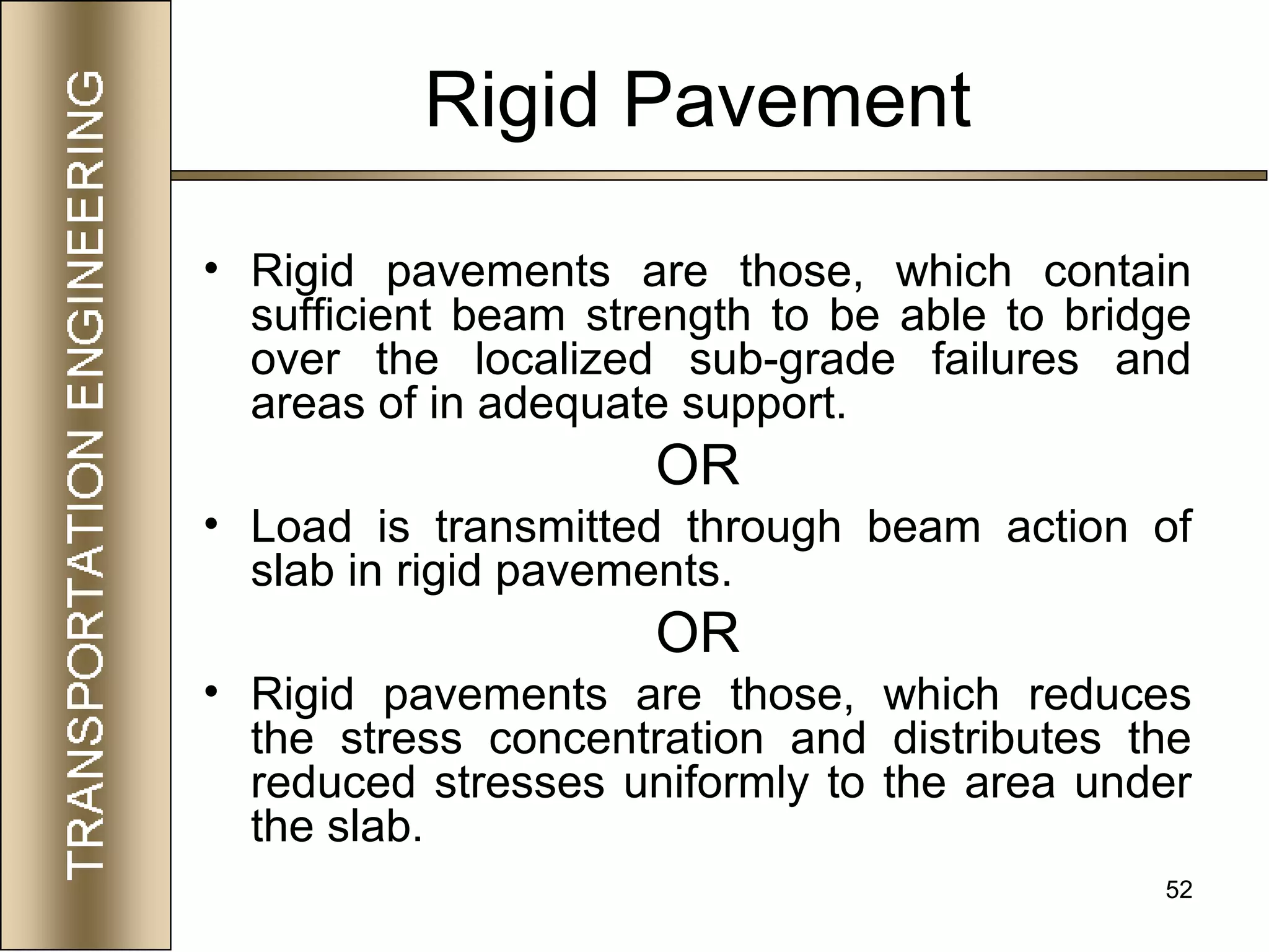 52
Rigid Pavement
• Rigid pavements are those, which contain
sufficient beam strength to be able to bridge
over the localized sub-grade failures and
areas of in adequate support.
OR
• Load is transmitted through beam action of
slab in rigid pavements.
OR
• Rigid pavements are those, which reduces
the stress concentration and distributes the
reduced stresses uniformly to the area under
the slab.
 