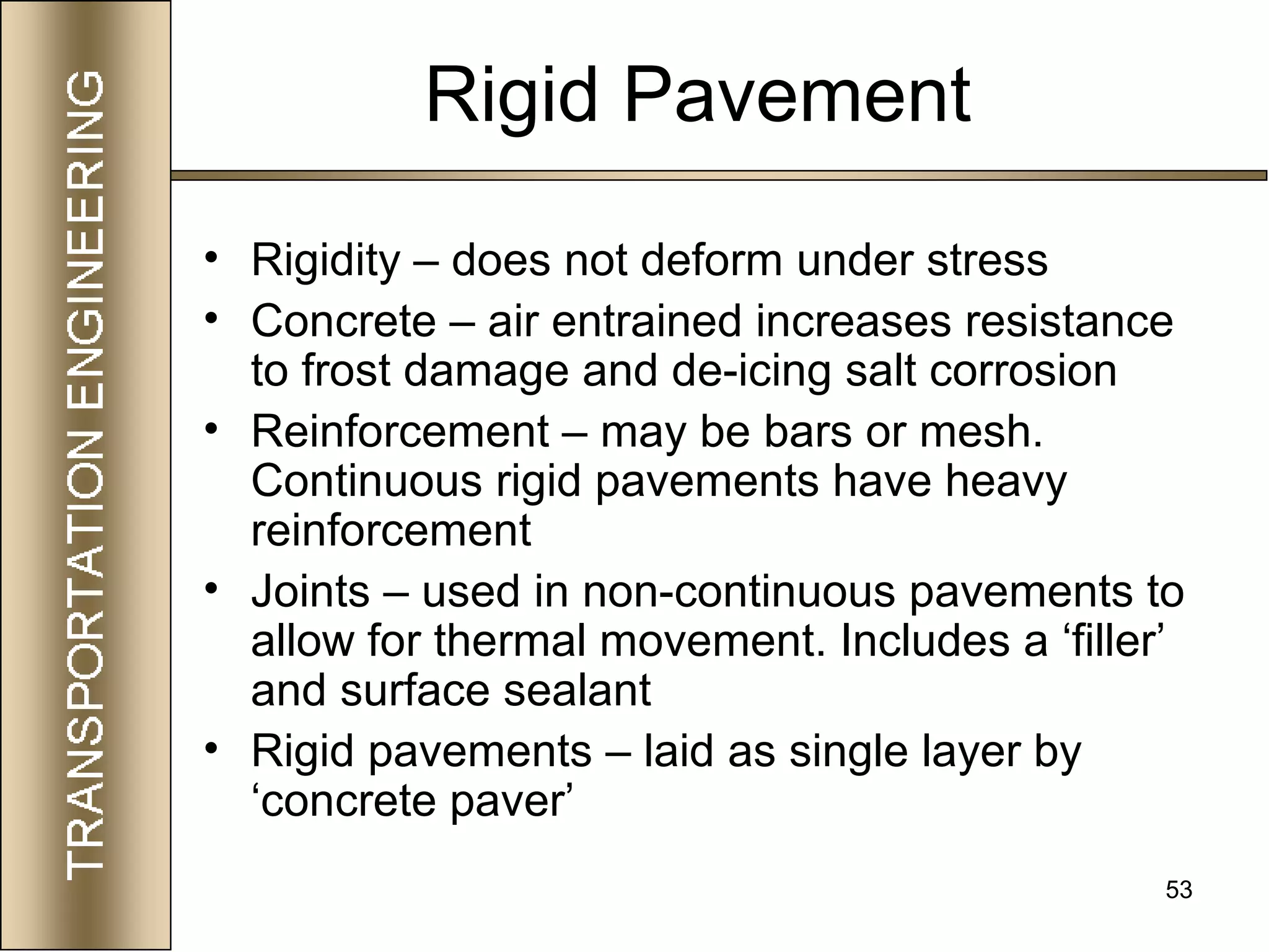 53
Rigid Pavement
• Rigidity – does not deform under stress
• Concrete – air entrained increases resistance
to frost damage and de-icing salt corrosion
• Reinforcement – may be bars or mesh.
Continuous rigid pavements have heavy
reinforcement
• Joints – used in non-continuous pavements to
allow for thermal movement. Includes a ‘filler’
and surface sealant
• Rigid pavements – laid as single layer by
‘concrete paver’
 