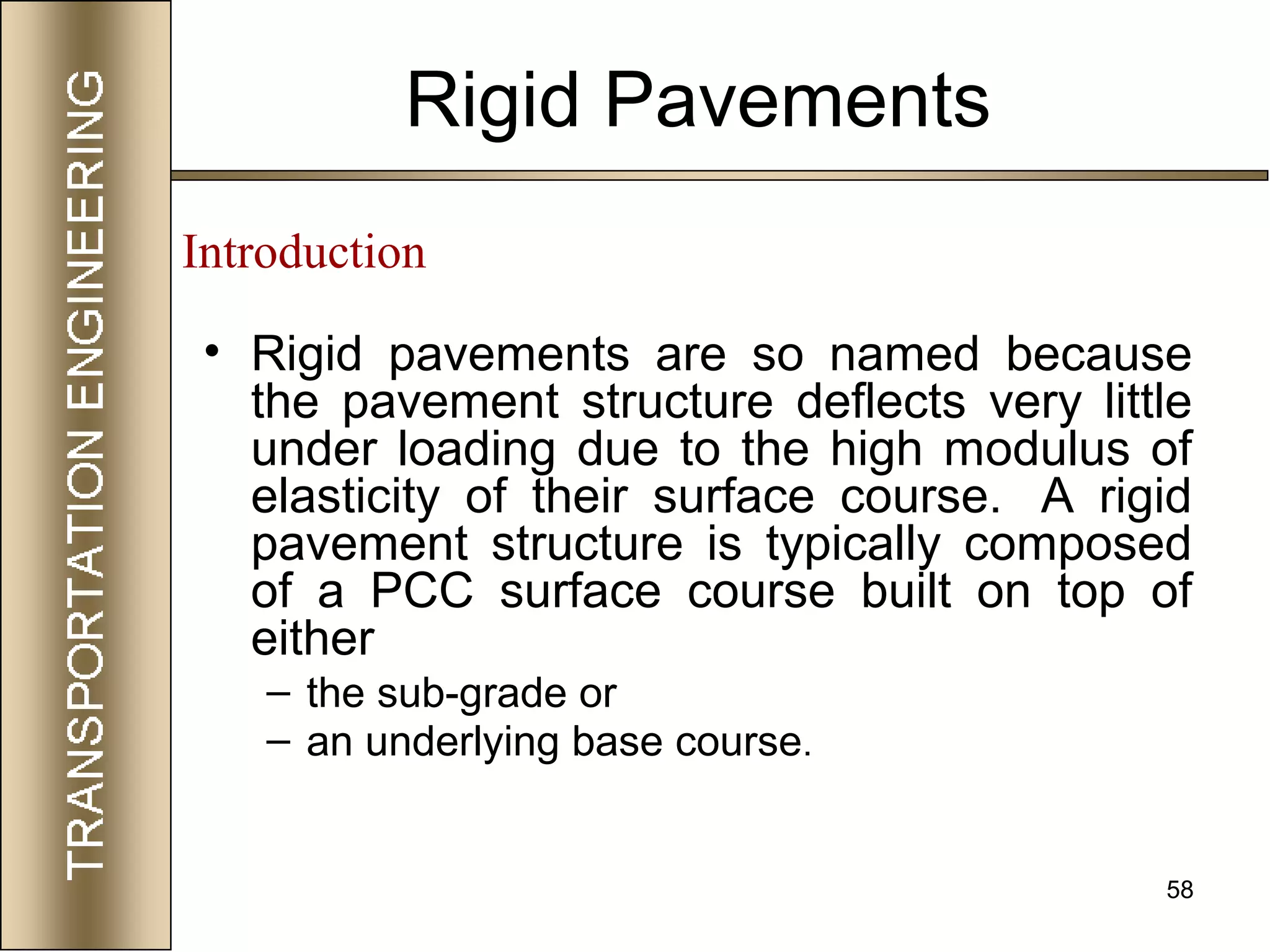58
Rigid Pavements
• Rigid pavements are so named because
the pavement structure deflects very little
under loading due to the high modulus of
elasticity of their surface course. A rigid
pavement structure is typically composed
of a PCC surface course built on top of
either
– the sub-grade or
– an underlying base course.
Introduction
 