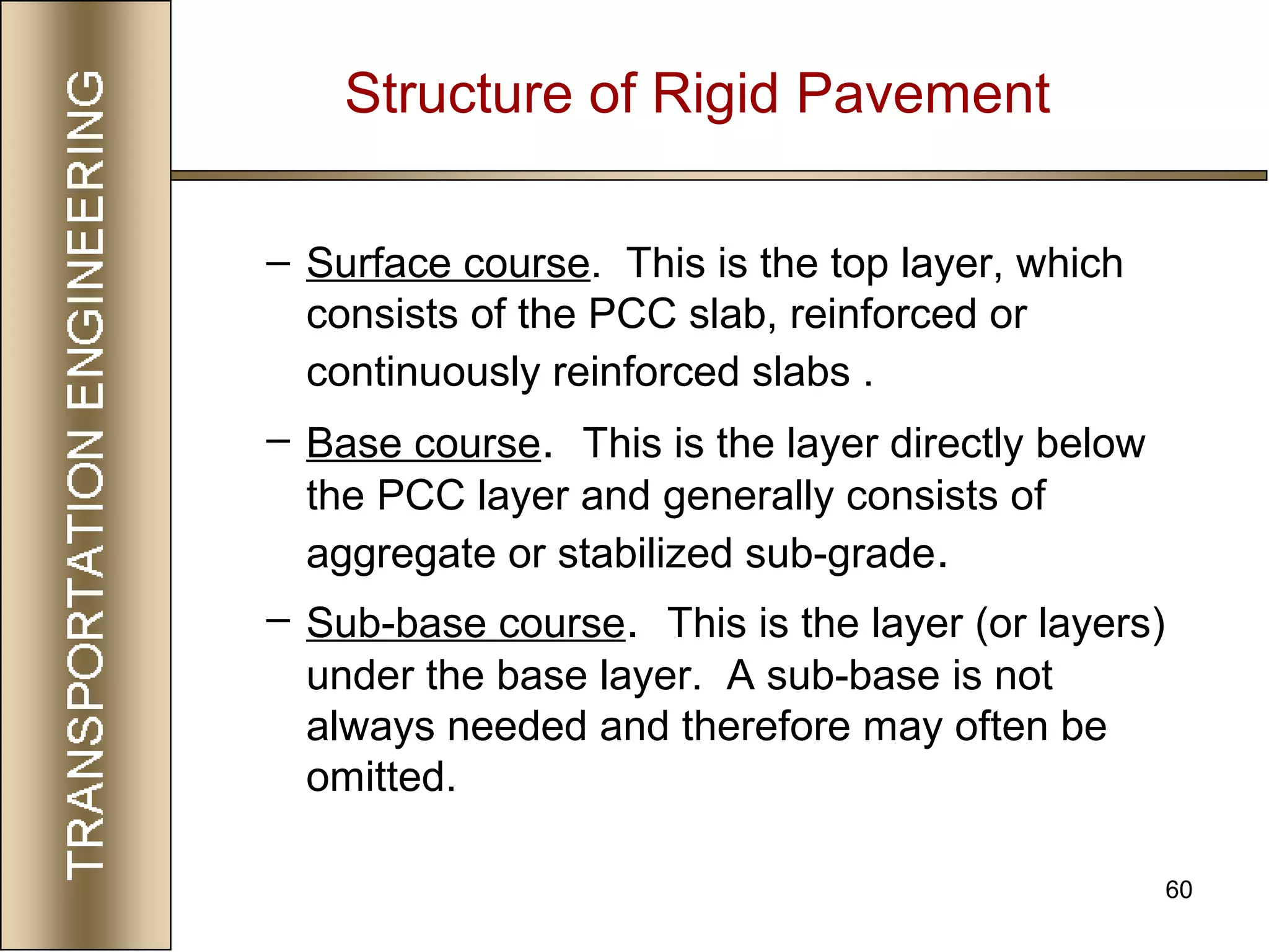 60
Structure of Rigid Pavement
– Surface course. This is the top layer, which
consists of the PCC slab, reinforced or
continuously reinforced slabs .
– Base course. This is the layer directly below
the PCC layer and generally consists of
aggregate or stabilized sub-grade.
– Sub-base course. This is the layer (or layers)
under the base layer. A sub-base is not
always needed and therefore may often be
omitted.
 
