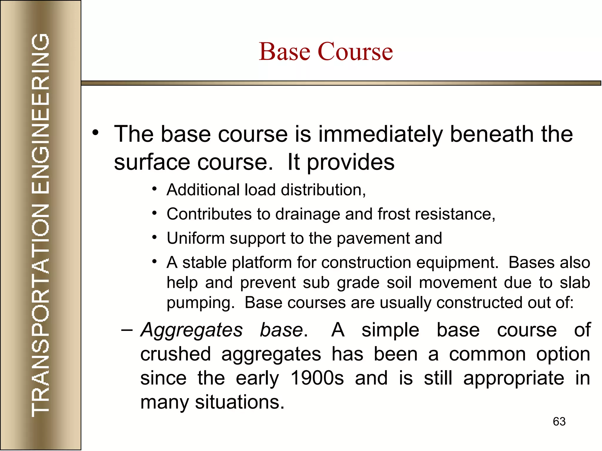 63
Base Course
• The base course is immediately beneath the
surface course. It provides
• Additional load distribution,
• Contributes to drainage and frost resistance,
• Uniform support to the pavement and
• A stable platform for construction equipment. Bases also
help and prevent sub grade soil movement due to slab
pumping. Base courses are usually constructed out of:
– Aggregates base. A simple base course of
crushed aggregates has been a common option
since the early 1900s and is still appropriate in
many situations.
 