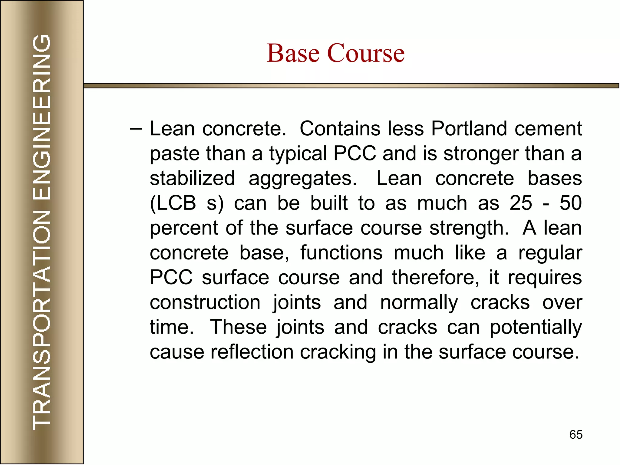 65
– Lean concrete. Contains less Portland cement
paste than a typical PCC and is stronger than a
stabilized aggregates. Lean concrete bases
(LCB s) can be built to as much as 25 - 50
percent of the surface course strength. A lean
concrete base, functions much like a regular
PCC surface course and therefore, it requires
construction joints and normally cracks over
time. These joints and cracks can potentially
cause reflection cracking in the surface course.
Base Course
 