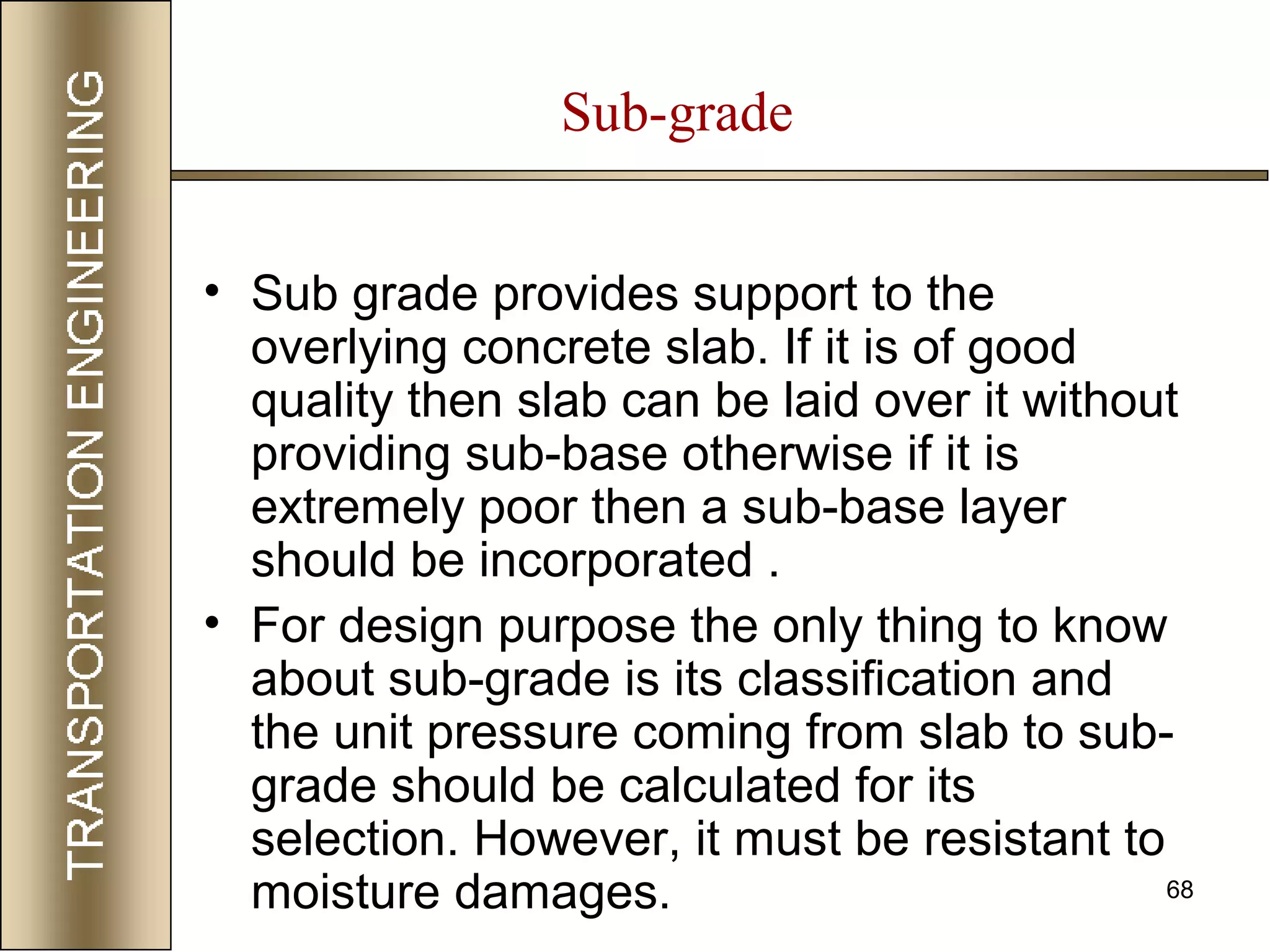 68
• Sub grade provides support to the
overlying concrete slab. If it is of good
quality then slab can be laid over it without
providing sub-base otherwise if it is
extremely poor then a sub-base layer
should be incorporated .
• For design purpose the only thing to know
about sub-grade is its classification and
the unit pressure coming from slab to sub-
grade should be calculated for its
selection. However, it must be resistant to
moisture damages.
Sub-grade
 