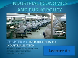 CHAPTER # 1 : INTRODUCTION TO
INDUSTRIALISATION
INSTRUCTOR: MR. MANZOOR AHMAD
DEPARTMENT OF ECONOMICS
UNIVERSITY OF SWABI
Lecture # 1
 