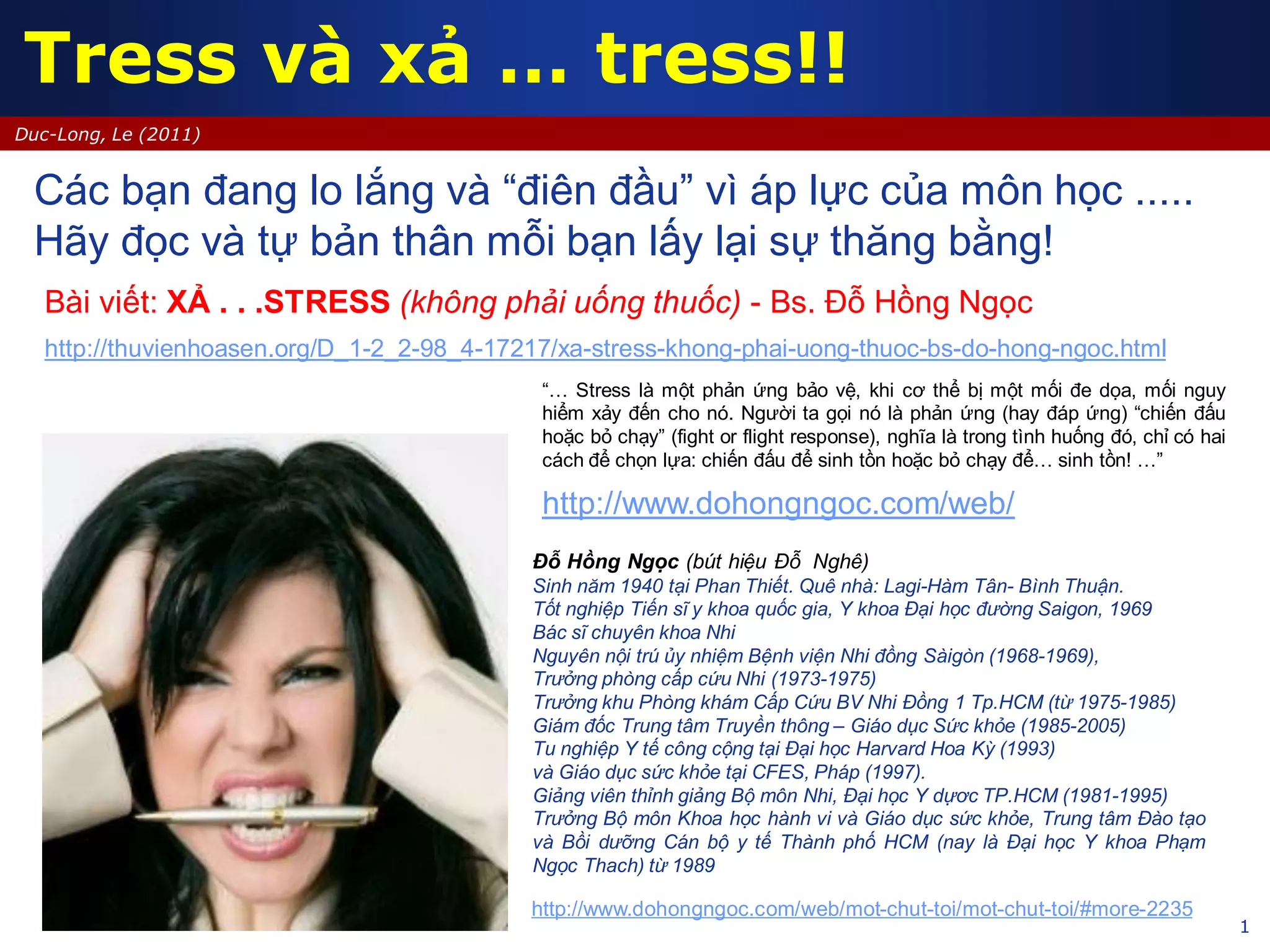 1
Duc-Long, Le (2011)
Tress và xả … tress!!
http://www.dohongngoc.com/web/
Các bạn đang lo lắng và “điên đầu” vì áp lực của môn học .....
Hãy đọc và tự bản thân mỗi bạn lấy lại sự thăng bằng!
Đỗ Hồng Ngọc (bút hiệu Đỗ Nghê)
Sinh năm 1940 tại Phan Thiết. Quê nhà: Lagi-Hàm Tân- Bình Thuận.
Tốt nghiệp Tiến sĩ y khoa quốc gia, Y khoa Đại học đường Saigon, 1969
Bác sĩ chuyên khoa Nhi
Nguyên nội trú ủy nhiệm Bệnh viện Nhi đồng Sàigòn (1968-1969),
Trưởng phòng cấp cứu Nhi (1973-1975)
Trưởng khu Phòng khám Cấp Cứu BV Nhi Đồng 1 Tp.HCM (từ 1975-1985)
Giám đốc Trung tâm Truyền thông – Giáo dục Sức khỏe (1985-2005)
Tu nghiệp Y tế công cộng tại Đại học Harvard Hoa Kỳ (1993)
và Giáo dục sức khỏe tại CFES, Pháp (1997).
Giảng viên thỉnh giảng Bộ môn Nhi, Đại học Y dựơc TP.HCM (1981-1995)
Trưởng Bộ môn Khoa học hành vi và Giáo dục sức khỏe, Trung tâm Đào tạo
và Bồi dưỡng Cán bộ y tế Thành phố HCM (nay là Đại học Y khoa Phạm
Ngọc Thach) từ 1989
http://www.dohongngoc.com/web/mot-chut-toi/mot-chut-toi/#more-2235
Bài viết: XẢ . . .STRESS (không phải uống thuốc) - Bs. Đỗ Hồng Ngọc
http://thuvienhoasen.org/D_1-2_2-98_4-17217/xa-stress-khong-phai-uong-thuoc-bs-do-hong-ngoc.html
“… Stress là một phản ứng bảo vệ, khi cơ thể bị một mối đe dọa, mối nguy
hiểm xảy đến cho nó. Người ta gọi nó là phản ứng (hay đáp ứng) “chiến đấu
hoặc bỏ chạy” (fight or flight response), nghĩa là trong tình huống đó, chỉ có hai
cách để chọn lựa: chiến đấu để sinh tồn hoặc bỏ chạy để… sinh tồn! …”
 