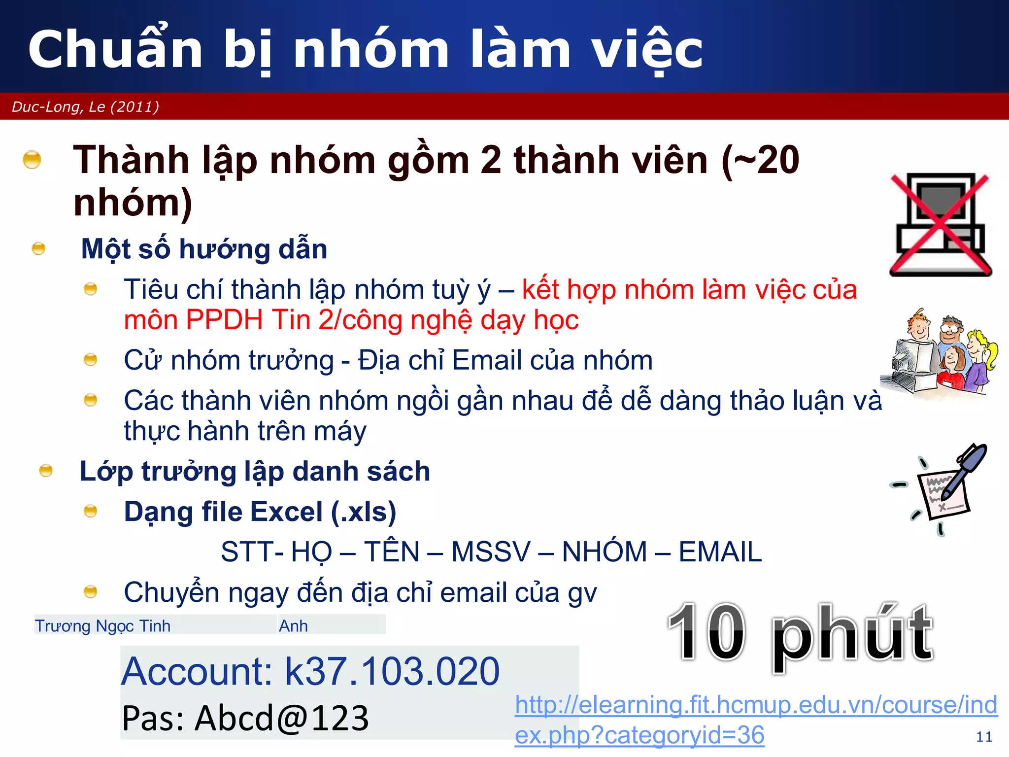 11
Duc-Long, Le (2011)
Thành lập nhóm gồm 2 thành viên (~20
nhóm)
Một số hướng dẫn
Tiêu chí thành lập nhóm tuỳ ý – kết hợp nhóm làm việc của
môn PPDH Tin 2/công nghệ dạy học
Cử nhóm trưởng - Địa chỉ Email của nhóm
Các thành viên nhóm ngồi gần nhau để dễ dàng thảo luận và
thực hành trên máy
Lớp trưởng lập danh sách
Dạng file Excel (.xls)
STT- HỌ – TÊN – MSSV – NHÓM – EMAIL
Chuyển ngay đến địa chỉ email của gv
Chuẩn bị nhóm làm việc
Trương Ngọc Tinh Anh
Account: k37.103.020
Pas: Abcd@123 http://elearning.fit.hcmup.edu.vn/course/ind
ex.php?categoryid=36
 