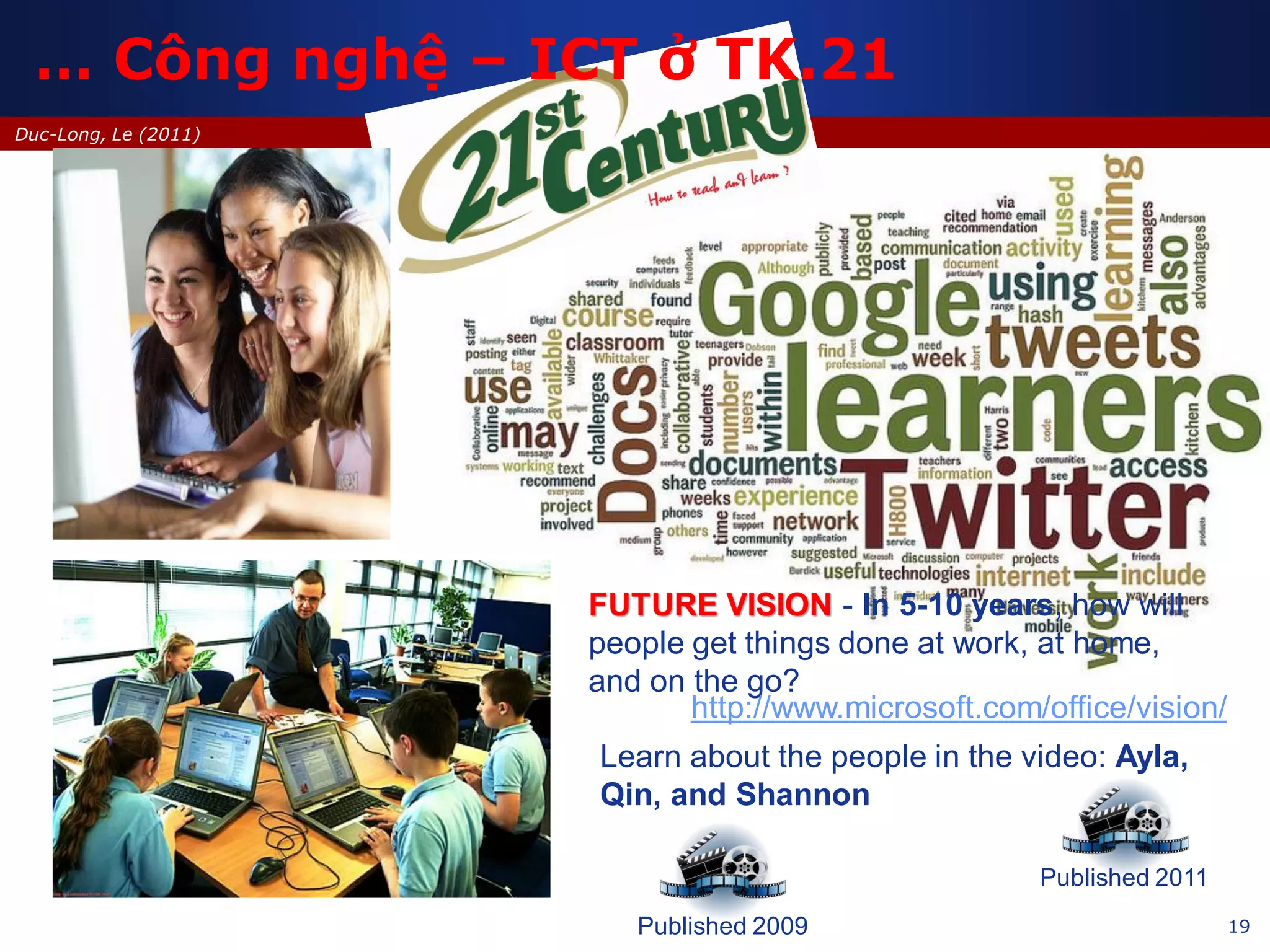 19
Duc-Long, Le (2011)
… Công nghệ – ICT ở TK.21
FUTURE VISION - In 5-10 years, how will
people get things done at work, at home,
and on the go?
Published 2009
Published 2011
http://www.microsoft.com/office/vision/
Learn about the people in the video: Ayla,
Qin, and Shannon
 