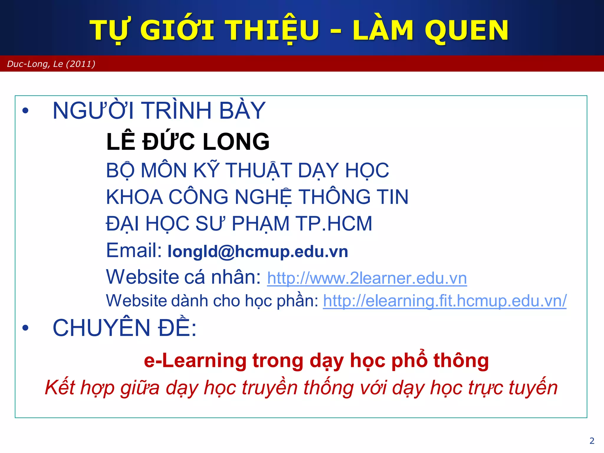 2
Duc-Long, Le (2011)
TỰ GIỚI THIỆU - LÀM QUEN
• NGƯỜI TRÌNH BÀY
LÊ ĐỨC LONG
BỘ MÔN KỸ THUẬT DẠY HỌC
KHOA CÔNG NGHỆ THÔNG TIN
ĐẠI HỌC SƯ PHẠM TP.HCM
Email: longld@hcmup.edu.vn
Website cá nhân: http://www.2learner.edu.vn
Website dành cho học phần: http://elearning.fit.hcmup.edu.vn/
• CHUYÊN ĐỀ:
e-Learning trong dạy học phổ thông
Kết hợp giữa dạy học truyền thống với dạy học trực tuyến
 