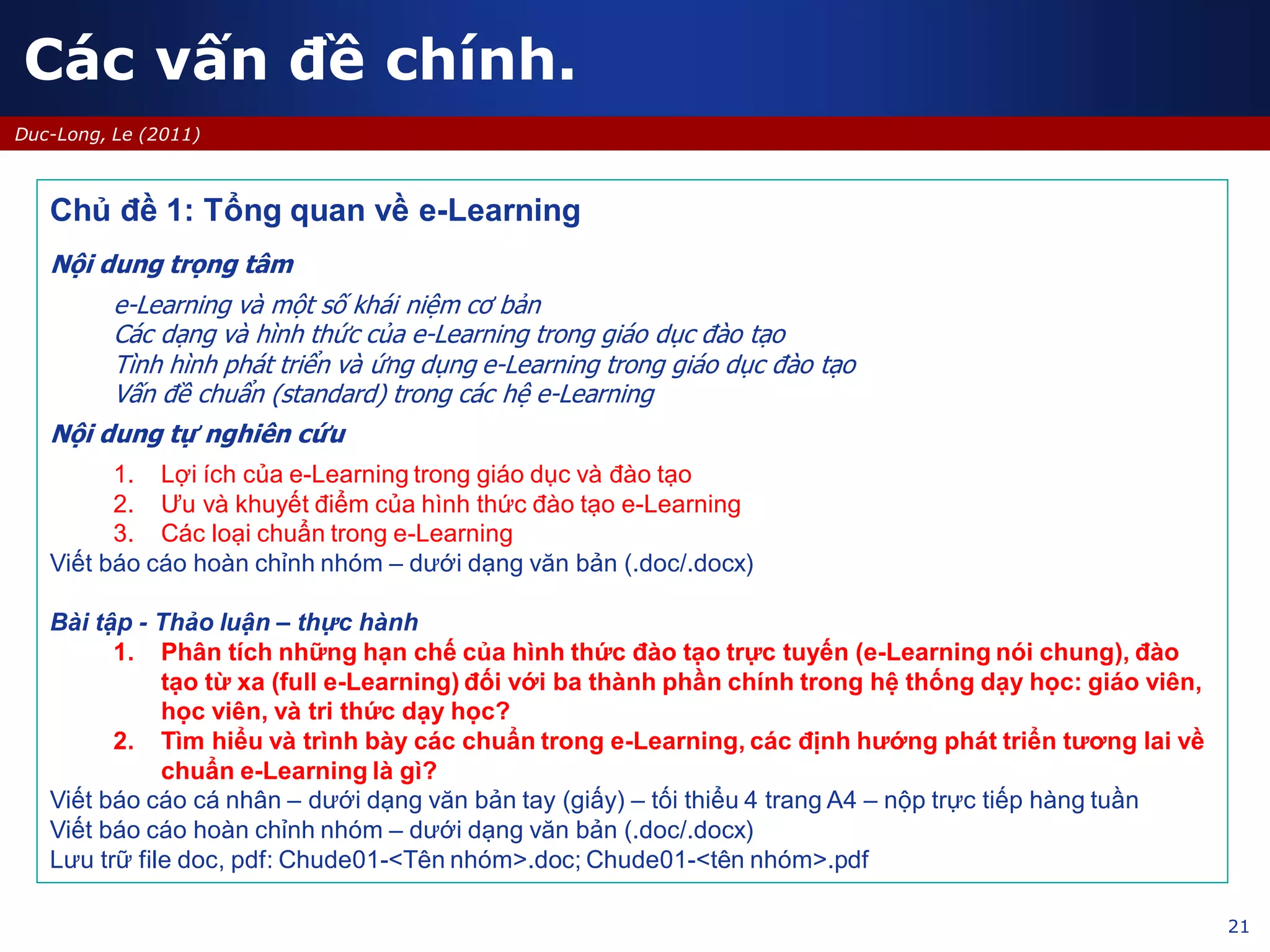 21
Duc-Long, Le (2011)
Chủ đề 1: Tổng quan về e-Learning
Nội dung trọng tâm
e-Learning và một số khái niệm cơ bản
Các dạng và hình thức của e-Learning trong giáo dục đào tạo
Tình hình phát triển và ứng dụng e-Learning trong giáo dục đào tạo
Vấn đề chuẩn (standard) trong các hệ e-Learning
Nội dung tự nghiên cứu
1. Lợi ích của e-Learning trong giáo dục và đào tạo
2. Ưu và khuyết điểm của hình thức đào tạo e-Learning
3. Các loại chuẩn trong e-Learning
Viết báo cáo hoàn chỉnh nhóm – dưới dạng văn bản (.doc/.docx)
Bài tập - Thảo luận – thực hành
1. Phân tích những hạn chế của hình thức đào tạo trực tuyến (e-Learning nói chung), đào
tạo từ xa (full e-Learning) đối với ba thành phần chính trong hệ thống dạy học: giáo viên,
học viên, và tri thức dạy học?
2. Tìm hiểu và trình bày các chuẩn trong e-Learning, các định hướng phát triển tương lai về
chuẩn e-Learning là gì?
Viết báo cáo cá nhân – dưới dạng văn bản tay (giấy) – tối thiểu 4 trang A4 – nộp trực tiếp hàng tuần
Viết báo cáo hoàn chỉnh nhóm – dưới dạng văn bản (.doc/.docx)
Lưu trữ file doc, pdf: Chude01-<Tên nhóm>.doc; Chude01-<tên nhóm>.pdf
Các vấn đề chính.
 