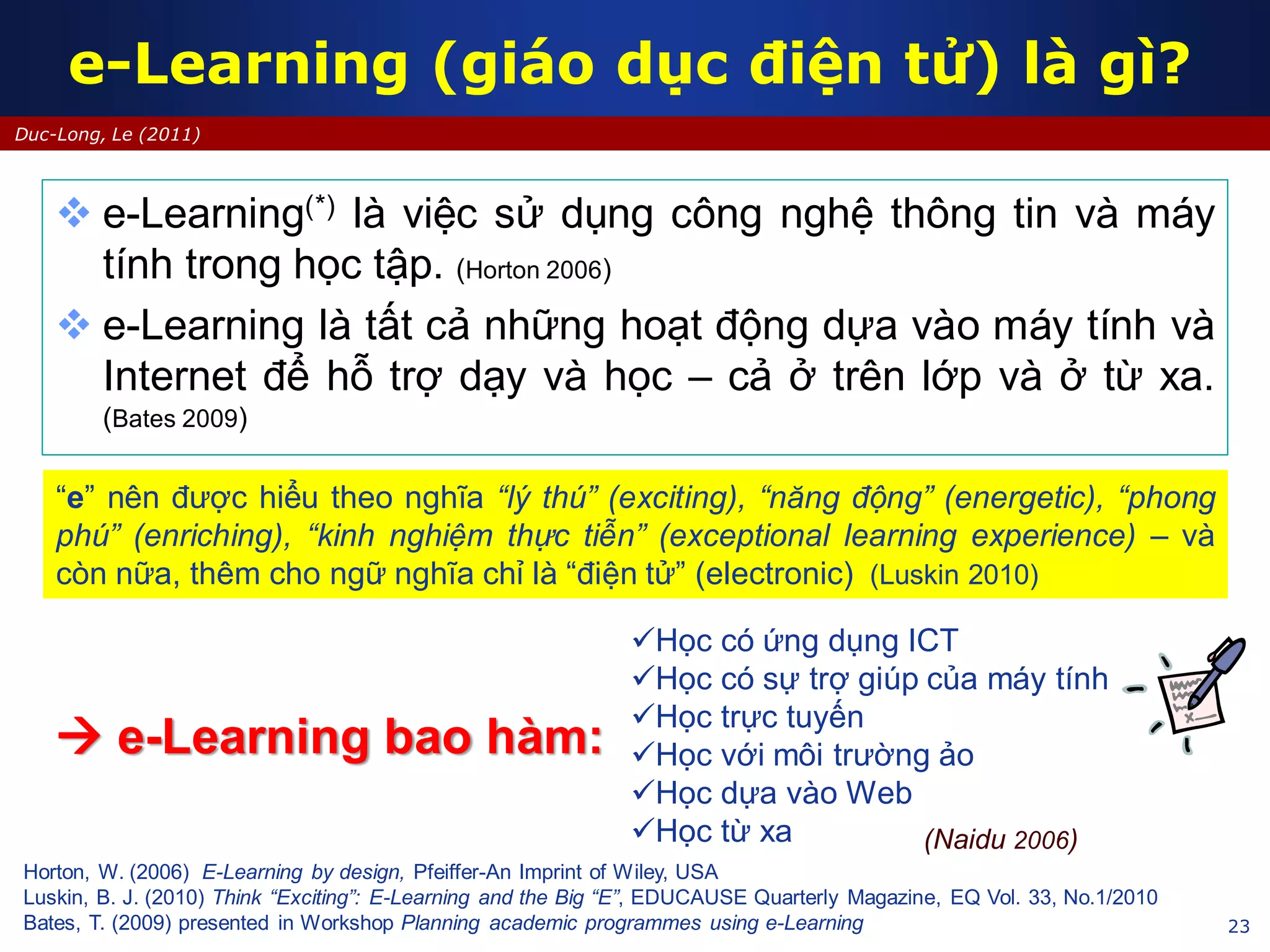 23
Duc-Long, Le (2011)
e-Learning (giáo dục điện tử) là gì?
 e-Learning(*) là việc sử dụng công nghệ thông tin và máy
tính trong học tập. (Horton 2006)
 e-Learning là tất cả những hoạt động dựa vào máy tính và
Internet để hỗ trợ dạy và học – cả ở trên lớp và ở từ xa.
(Bates 2009)
Horton, W. (2006) E-Learning by design, Pfeiffer-An Imprint of Wiley, USA
Luskin, B. J. (2010) Think “Exciting”: E-Learning and the Big “E”, EDUCAUSE Quarterly Magazine, EQ Vol. 33, No.1/2010
Bates, T. (2009) presented in Workshop Planning academic programmes using e-Learning
“e” nên được hiểu theo nghĩa “lý thú” (exciting), “năng động” (energetic), “phong
phú” (enriching), “kinh nghiệm thực tiễn” (exceptional learning experience) – và
còn nữa, thêm cho ngữ nghĩa chỉ là “điện tử” (electronic) (Luskin 2010)
Học có ứng dụng ICT
Học có sự trợ giúp của máy tính
Học trực tuyến
Học với môi trường ảo
Học dựa vào Web
Học từ xa
 e-Learning bao hàm:
(Naidu 2006)
 