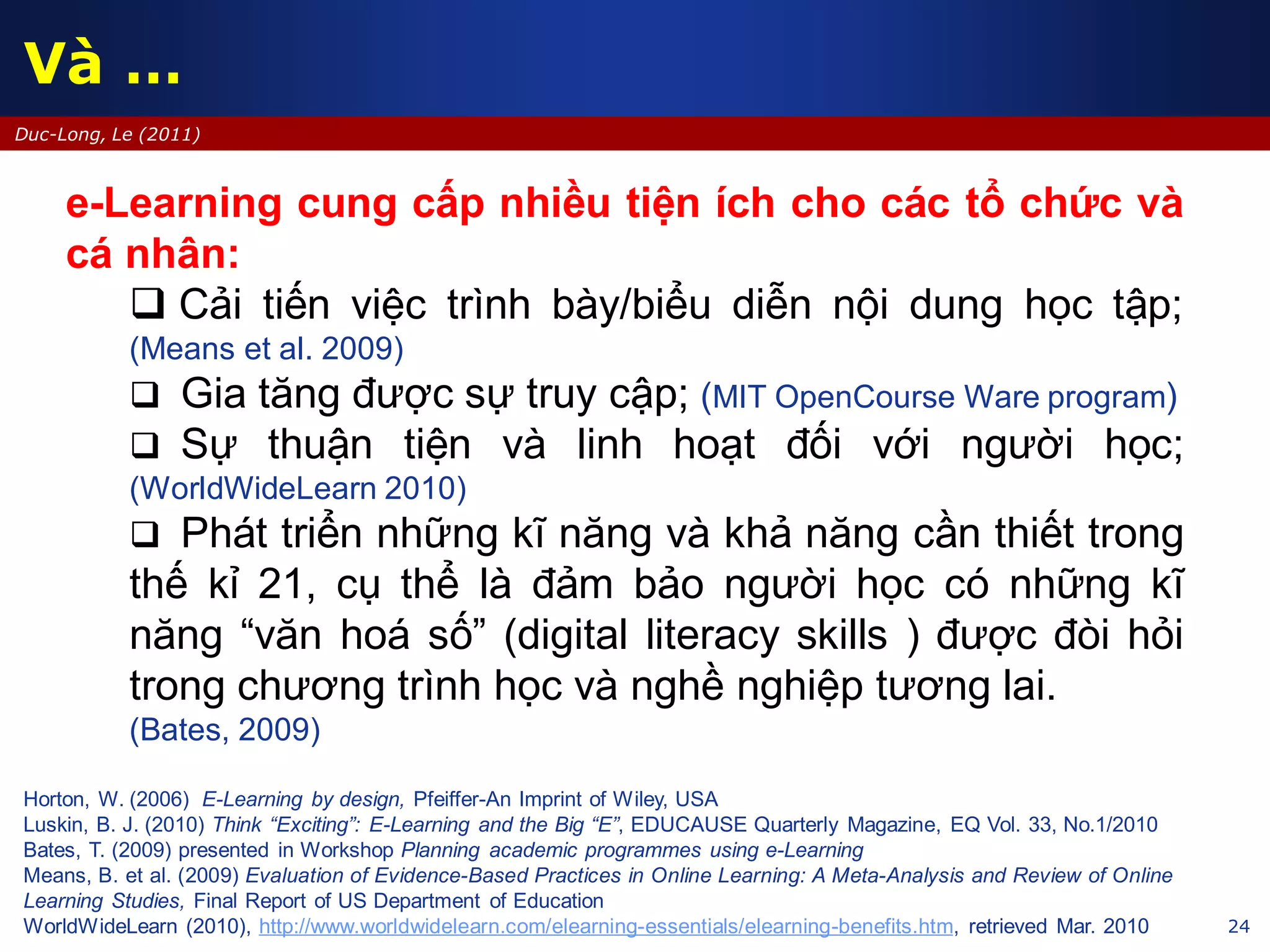 24
Duc-Long, Le (2011)
Horton, W. (2006) E-Learning by design, Pfeiffer-An Imprint of Wiley, USA
Luskin, B. J. (2010) Think “Exciting”: E-Learning and the Big “E”, EDUCAUSE Quarterly Magazine, EQ Vol. 33, No.1/2010
Bates, T. (2009) presented in Workshop Planning academic programmes using e-Learning
Means, B. et al. (2009) Evaluation of Evidence-Based Practices in Online Learning: A Meta-Analysis and Review of Online
Learning Studies, Final Report of US Department of Education
WorldWideLearn (2010), http://www.worldwidelearn.com/elearning-essentials/elearning-benefits.htm, retrieved Mar. 2010
e-Learning cung cấp nhiều tiện ích cho các tổ chức và
cá nhân:
 Cải tiến việc trình bày/biểu diễn nội dung học tập;
(Means et al. 2009)
 Gia tăng được sự truy cập; (MIT OpenCourse Ware program)
 Sự thuận tiện và linh hoạt đối với người học;
(WorldWideLearn 2010)
 Phát triển những kĩ năng và khả năng cần thiết trong
thế kỉ 21, cụ thể là đảm bảo người học có những kĩ
năng “văn hoá số” (digital literacy skills ) được đòi hỏi
trong chương trình học và nghề nghiệp tương lai.
(Bates, 2009)
Và …
 