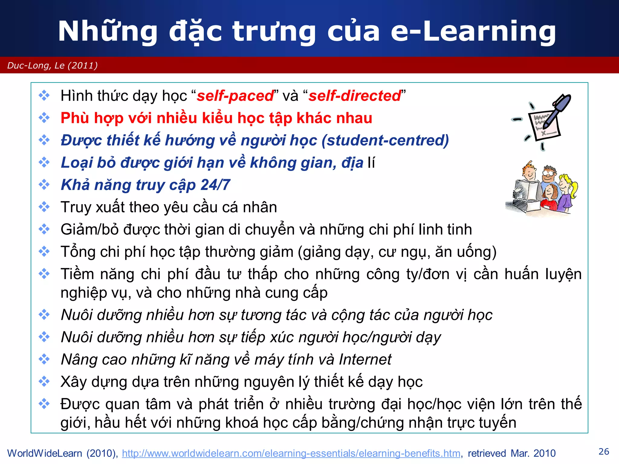 26
Duc-Long, Le (2011)
Những đặc trưng của e-Learning
 Hình thức dạy học “self-paced” và “self-directed”
 Phù hợp với nhiều kiểu học tập khác nhau
 Được thiết kế hướng về người học (student-centred)
 Loại bỏ được giới hạn về không gian, địa lí
 Khả năng truy cập 24/7
 Truy xuất theo yêu cầu cá nhân
 Giảm/bỏ được thời gian di chuyển và những chi phí linh tinh
 Tổng chi phí học tập thường giảm (giảng dạy, cư ngụ, ăn uống)
 Tiềm năng chi phí đầu tư thấp cho những công ty/đơn vị cần huấn luyện
nghiệp vụ, và cho những nhà cung cấp
 Nuôi dưỡng nhiều hơn sự tương tác và cộng tác của người học
 Nuôi dưỡng nhiều hơn sự tiếp xúc người học/người dạy
 Nâng cao những kĩ năng về máy tính và Internet
 Xây dựng dựa trên những nguyên lý thiết kế dạy học
 Được quan tâm và phát triển ở nhiều trường đại học/học viện lớn trên thế
giới, hầu hết với những khoá học cấp bằng/chứng nhận trực tuyến
WorldWideLearn (2010), http://www.worldwidelearn.com/elearning-essentials/elearning-benefits.htm, retrieved Mar. 2010
 