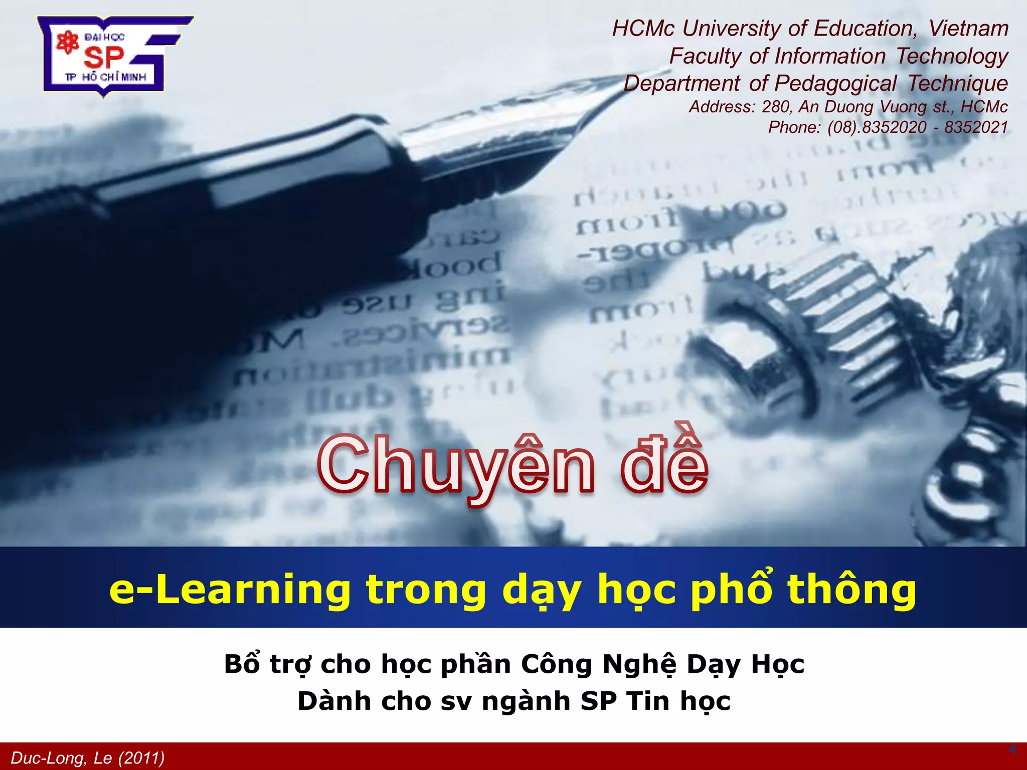 Duc-Long, Le (2011)
Company
LOGO
Bổ trợ cho học phần Công Nghệ Dạy Học
Dành cho sv ngành SP Tin học
e-Learning trong dạy học phổ thông
4
HCMc University of Education, Vietnam
Faculty of Information Technology
Department of Pedagogical Technique
Address: 280, An Duong Vuong st., HCMc
Phone: (08).8352020 - 8352021
 