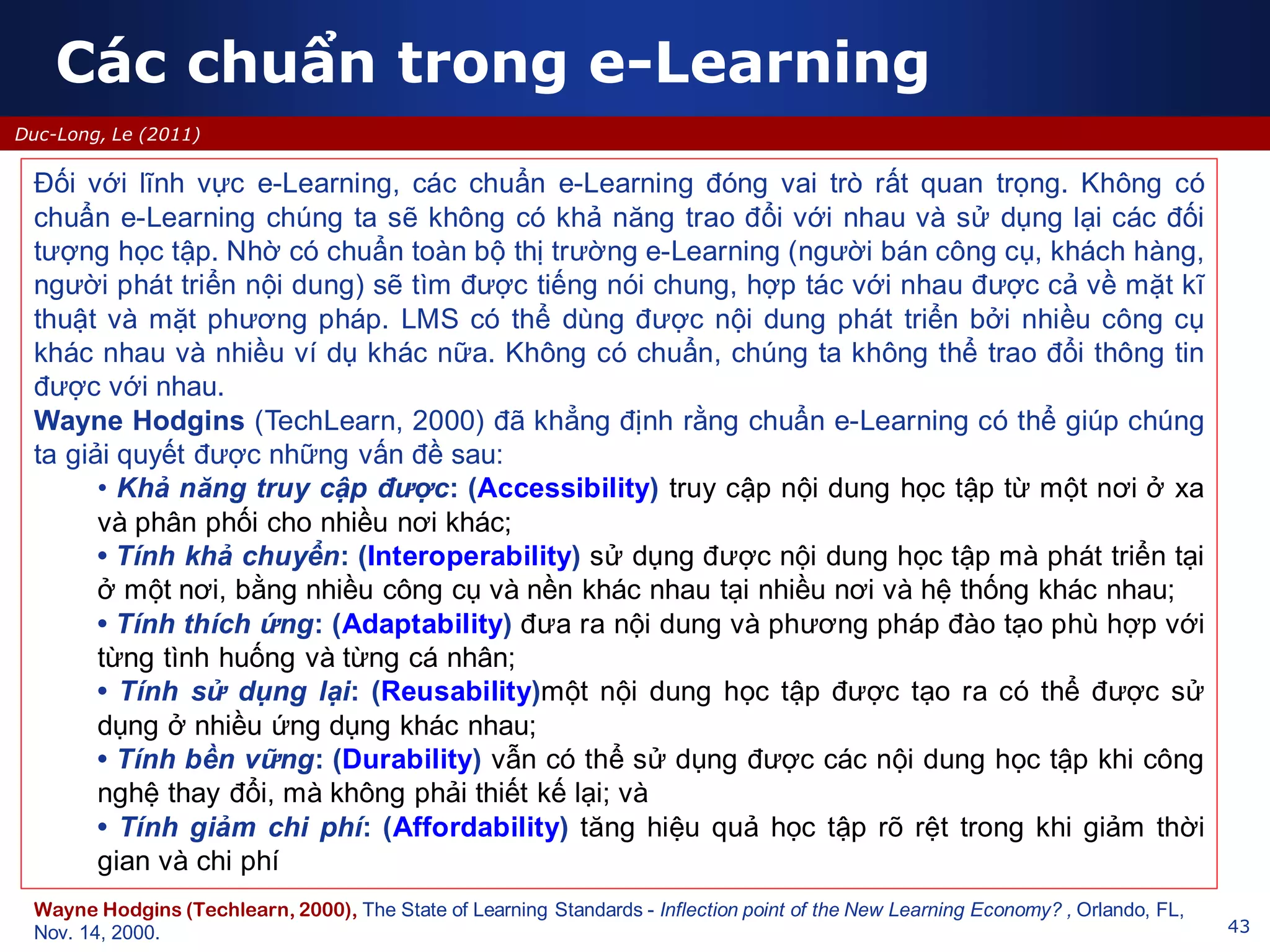 Các chuẩn trong e-Learning
43
Duc-Long, Le (2011)
Đối với lĩnh vực e-Learning, các chuẩn e-Learning đóng vai trò rất quan trọng. Không có
chuẩn e-Learning chúng ta sẽ không có khả năng trao đổi với nhau và sử dụng lại các đối
tượng học tập. Nhờ có chuẩn toàn bộ thị trường e-Learning (người bán công cụ, khách hàng,
người phát triển nội dung) sẽ tìm được tiếng nói chung, hợp tác với nhau được cả về mặt kĩ
thuật và mặt phương pháp. LMS có thể dùng được nội dung phát triển bởi nhiều công cụ
khác nhau và nhiều ví dụ khác nữa. Không có chuẩn, chúng ta không thể trao đổi thông tin
được với nhau.
Wayne Hodgins (TechLearn, 2000) đã khẳng định rằng chuẩn e-Learning có thể giúp chúng
ta giải quyết được những vấn đề sau:
• Khả năng truy cập được: (Accessibility) truy cập nội dung học tập từ một nơi ở xa
và phân phối cho nhiều nơi khác;
• Tính khả chuyển: (Interoperability) sử dụng được nội dung học tập mà phát triển tại
ở một nơi, bằng nhiều công cụ và nền khác nhau tại nhiều nơi và hệ thống khác nhau;
• Tính thích ứng: (Adaptability) đưa ra nội dung và phương pháp đào tạo phù hợp với
từng tình huống và từng cá nhân;
• Tính sử dụng lại: (Reusability)một nội dung học tập được tạo ra có thể được sử
dụng ở nhiều ứng dụng khác nhau;
• Tính bền vững: (Durability) vẫn có thể sử dụng được các nội dung học tập khi công
nghệ thay đổi, mà không phải thiết kế lại; và
• Tính giảm chi phí: (Affordability) tăng hiệu quả học tập rõ rệt trong khi giảm thời
gian và chi phí
Wayne Hodgins (Techlearn, 2000), The State of Learning Standards - Inflection point of the New Learning Economy? , Orlando, FL,
Nov. 14, 2000.
 