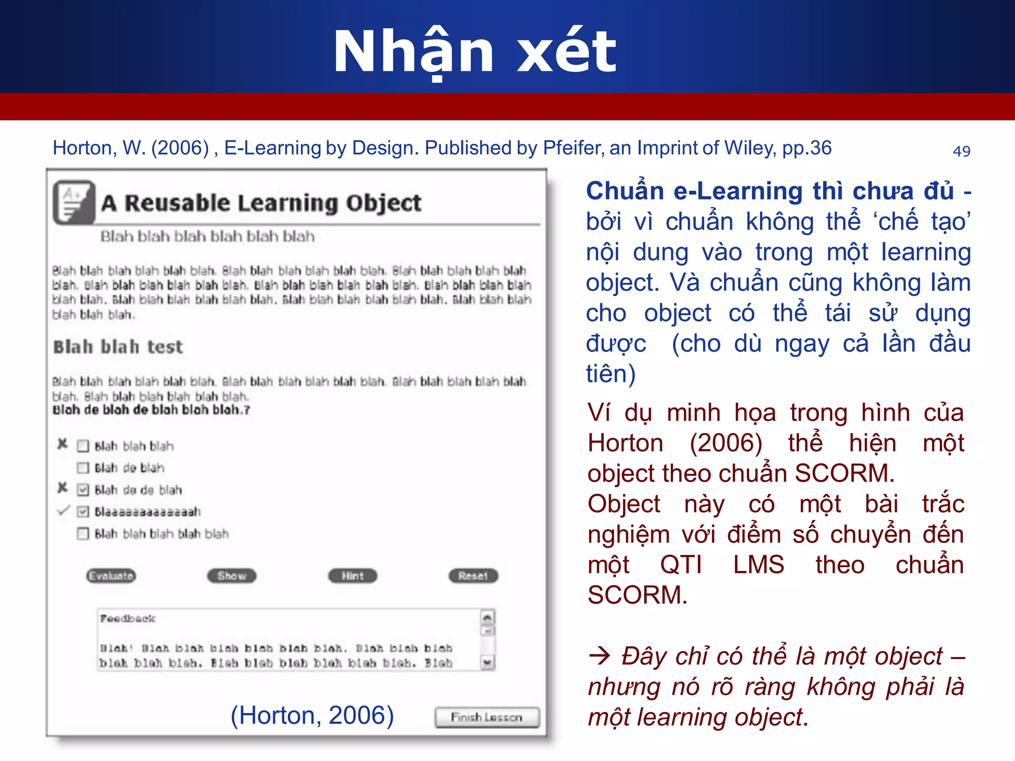 Nhận xét
49
Chuẩn e-Learning thì chưa đủ -
bởi vì chuẩn không thể ‘chế tạo’
nội dung vào trong một learning
object. Và chuẩn cũng không làm
cho object có thể tái sử dụng
được (cho dù ngay cả lần đầu
tiên)
Ví dụ minh họa trong hình của
Horton (2006) thể hiện một
object theo chuẩn SCORM.
Object này có một bài trắc
nghiệm với điểm số chuyển đến
một QTI LMS theo chuẩn
SCORM.
 Đây chỉ có thể là một object –
nhưng nó rõ ràng không phải là
một learning object.
Horton, W. (2006) , E-Learning by Design. Published by Pfeifer, an Imprint of Wiley, pp.36
(Horton, 2006)
 