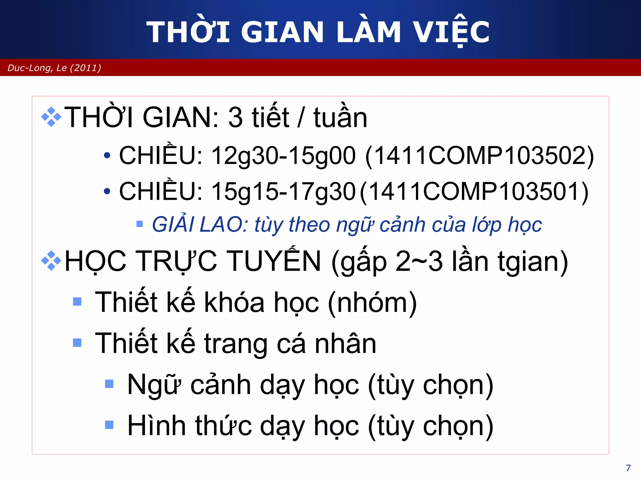 7
Duc-Long, Le (2011)
THỜI GIAN LÀM VIỆC
THỜI GIAN: 3 tiết / tuần
• CHIỀU: 12g30-15g00 (1411COMP103502)
• CHIỀU: 15g15-17g30(1411COMP103501)
 GIẢI LAO: tùy theo ngữ cảnh của lớp học
HỌC TRỰC TUYẾN (gấp 2~3 lần tgian)
 Thiết kế khóa học (nhóm)
 Thiết kế trang cá nhân
 Ngữ cảnh dạy học (tùy chọn)
 Hình thức dạy học (tùy chọn)
 