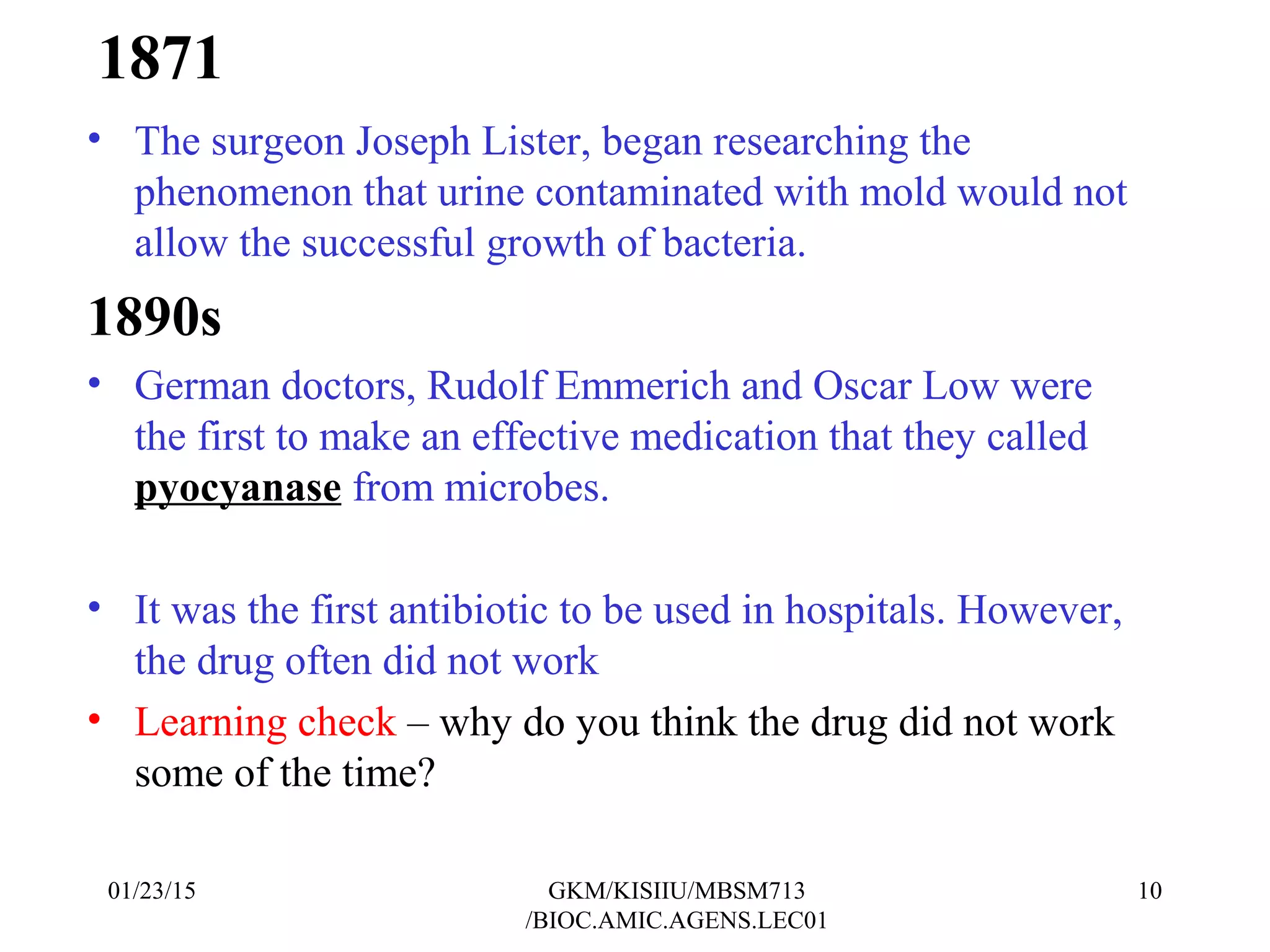 1871
• The surgeon Joseph Lister, began researching the
phenomenon that urine contaminated with mold would not
allow the successful growth of bacteria.
1890s
• German doctors, Rudolf Emmerich and Oscar Low were
the first to make an effective medication that they called
pyocyanase from microbes.
• It was the first antibiotic to be used in hospitals. However,
the drug often did not work
• Learning check – why do you think the drug did not work
some of the time?
01/23/15 10GKM/KISIIU/MBSM713
/BIOC.AMIC.AGENS.LEC01
 