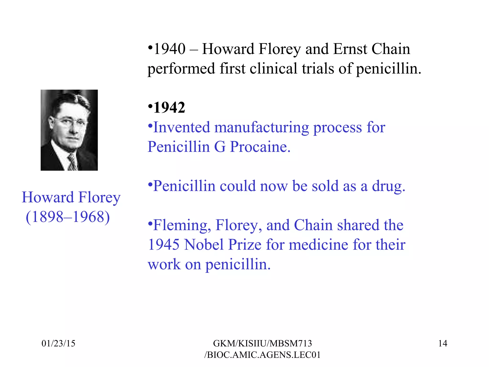 •1940 – Howard Florey and Ernst Chain
performed first clinical trials of penicillin.
•1942
•Invented manufacturing process for
Penicillin G Procaine.
•Penicillin could now be sold as a drug.
•Fleming, Florey, and Chain shared the
1945 Nobel Prize for medicine for their
work on penicillin.
Howard Florey
(1898–1968)
01/23/15 14GKM/KISIIU/MBSM713
/BIOC.AMIC.AGENS.LEC01
 