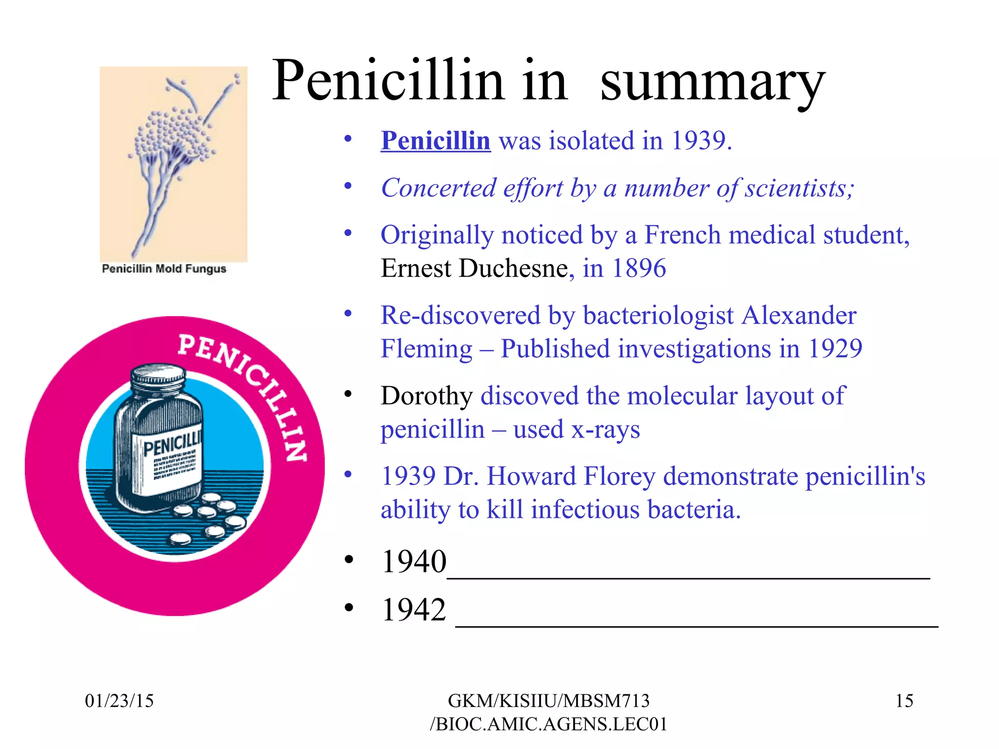 Penicillin in summary
• Penicillin was isolated in 1939.
• Concerted effort by a number of scientists;
• Originally noticed by a French medical student,
Ernest Duchesne, in 1896
• Re-discovered by bacteriologist Alexander
Fleming – Published investigations in 1929
• Dorothy discoved the molecular layout of
penicillin – used x-rays
• 1939 Dr. Howard Florey demonstrate penicillin's
ability to kill infectious bacteria.
• 1940_____________________________
• 1942 _____________________________
01/23/15 15GKM/KISIIU/MBSM713
/BIOC.AMIC.AGENS.LEC01
 