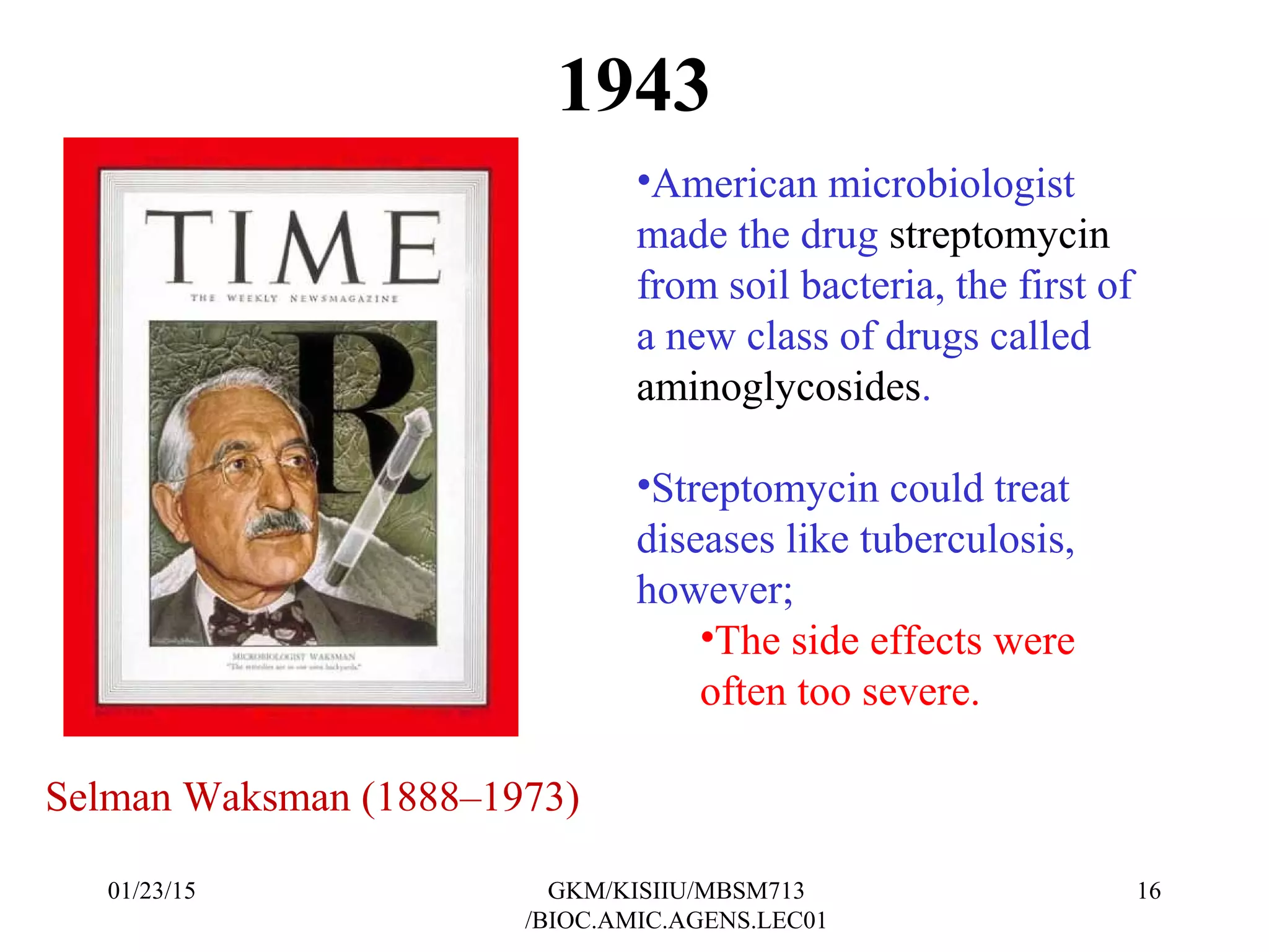 1943
•American microbiologist
made the drug streptomycin
from soil bacteria, the first of
a new class of drugs called
aminoglycosides.
•Streptomycin could treat
diseases like tuberculosis,
however;
•The side effects were
often too severe.
Selman Waksman (1888–1973)
01/23/15 16GKM/KISIIU/MBSM713
/BIOC.AMIC.AGENS.LEC01
 