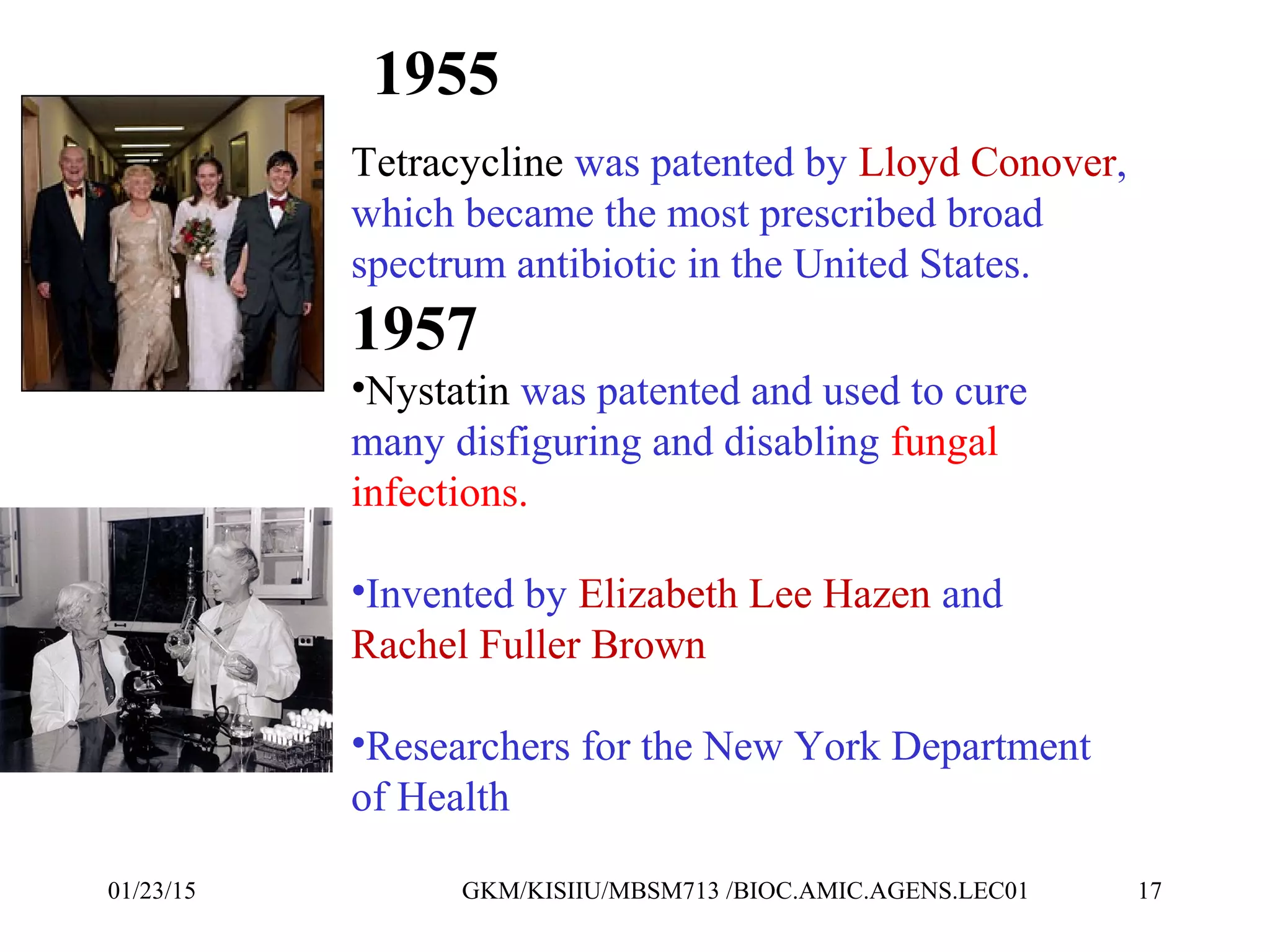 1955
Tetracycline was patented by Lloyd Conover,
which became the most prescribed broad
spectrum antibiotic in the United States.
1957
•Nystatin was patented and used to cure
many disfiguring and disabling fungal
infections.
•Invented by Elizabeth Lee Hazen and
Rachel Fuller Brown
•Researchers for the New York Department
of Health
01/23/15 17GKM/KISIIU/MBSM713 /BIOC.AMIC.AGENS.LEC01
 