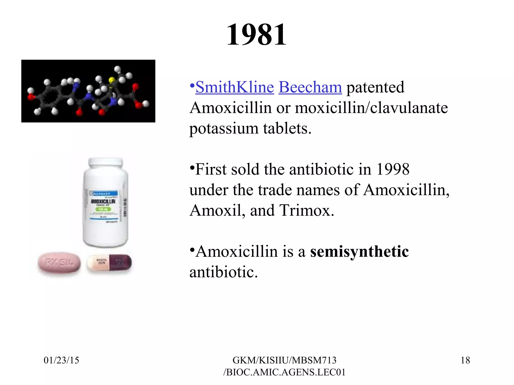 1981
•SmithKline Beecham patented
Amoxicillin or moxicillin/clavulanate
potassium tablets.
•First sold the antibiotic in 1998
under the trade names of Amoxicillin,
Amoxil, and Trimox.
•Amoxicillin is a semisynthetic
antibiotic.
01/23/15 18GKM/KISIIU/MBSM713
/BIOC.AMIC.AGENS.LEC01
 