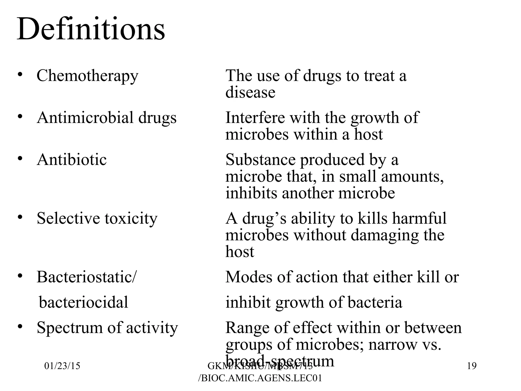Definitions
• Chemotherapy The use of drugs to treat a
disease
• Antimicrobial drugs Interfere with the growth of
microbes within a host
• Antibiotic Substance produced by a
microbe that, in small amounts,
inhibits another microbe
• Selective toxicity A drug’s ability to kills harmful
microbes without damaging the
host
• Bacteriostatic/ Modes of action that either kill or
bacteriocidal inhibit growth of bacteria
• Spectrum of activity Range of effect within or between
groups of microbes; narrow vs.
broad-spectrum01/23/15 19GKM/KISIIU/MBSM713
/BIOC.AMIC.AGENS.LEC01
 
