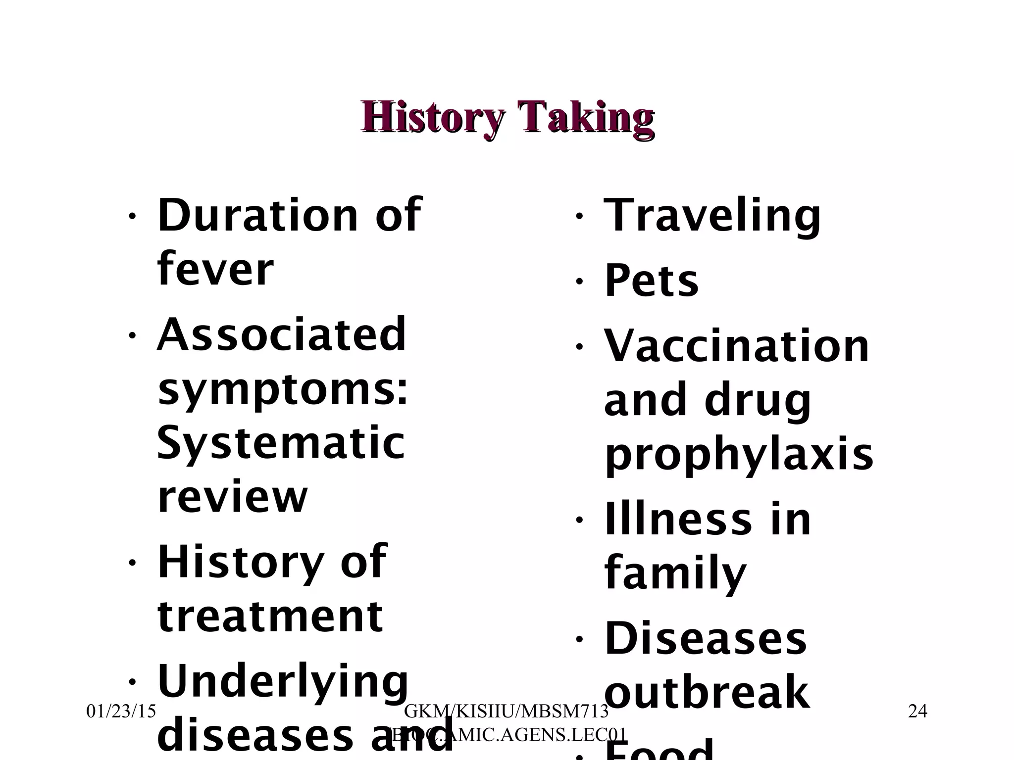 History TakingHistory Taking
• Duration of
fever
• Associated
symptoms:
Systematic
review
• History of
treatment
• Underlying
diseases and
• Traveling
• Pets
• Vaccination
and drug
prophylaxis
• Illness in
family
• Diseases
outbreak01/23/15 24GKM/KISIIU/MBSM713
/BIOC.AMIC.AGENS.LEC01
 