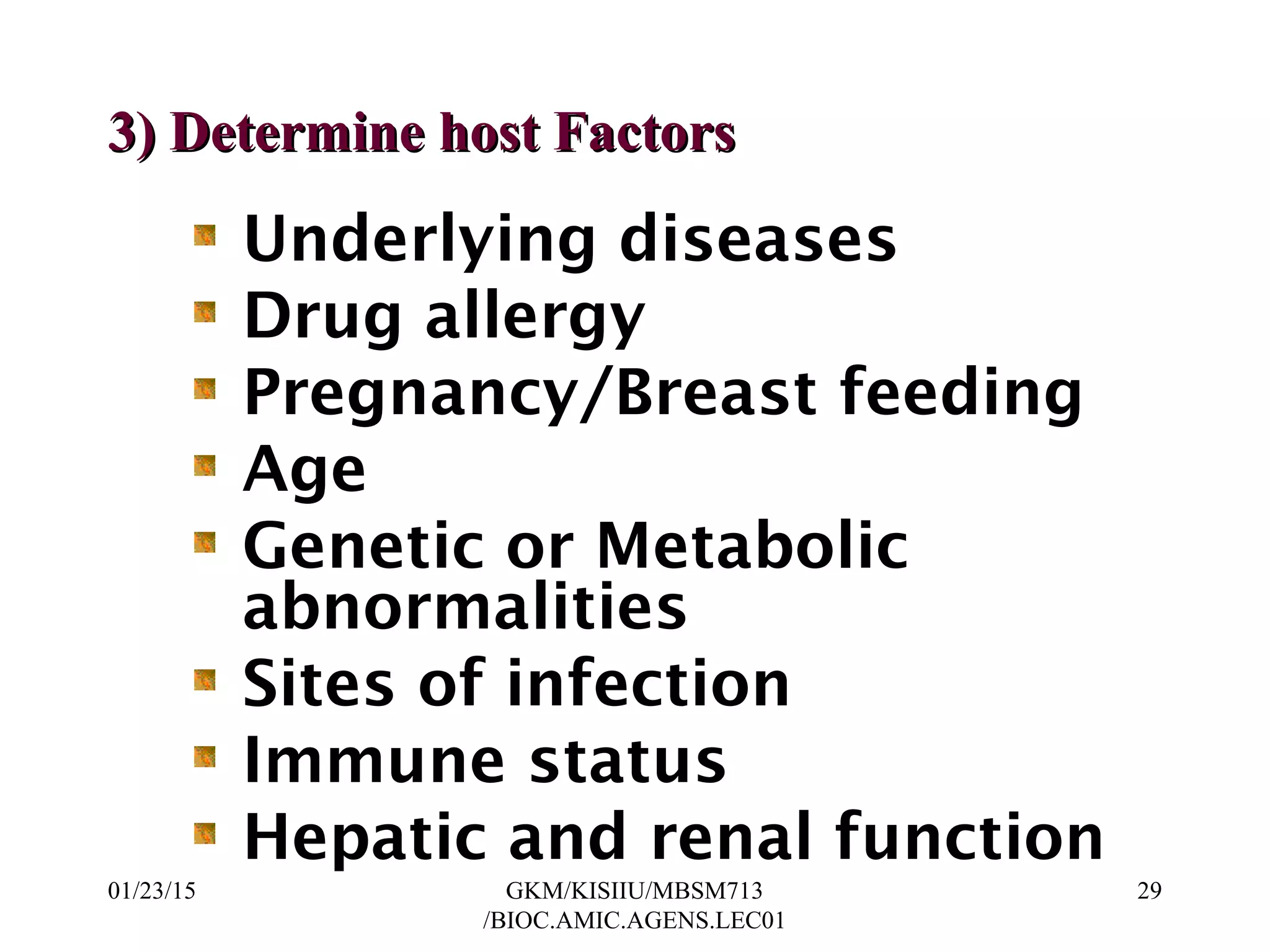 Underlying diseases
Drug allergy
Pregnancy/Breast feeding
Age
Genetic or Metabolic
abnormalities
Sites of infection
Immune status
Hepatic and renal function
3) Determine host Factors3) Determine host Factors
01/23/15 29GKM/KISIIU/MBSM713
/BIOC.AMIC.AGENS.LEC01
 