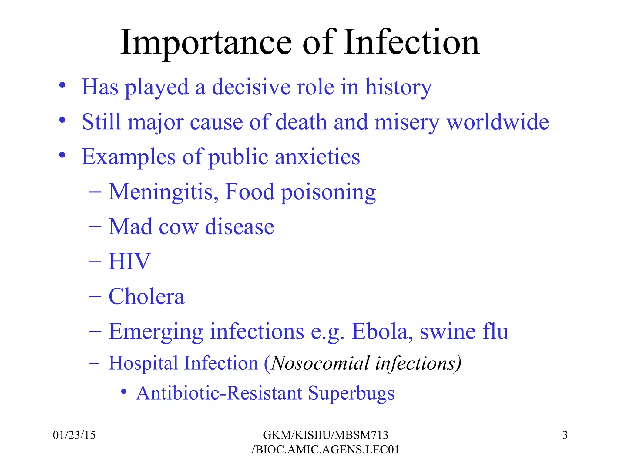 Importance of Infection
• Has played a decisive role in history
• Still major cause of death and misery worldwide
• Examples of public anxieties
– Meningitis, Food poisoning
– Mad cow disease
– HIV
– Cholera
– Emerging infections e.g. Ebola, swine flu
– Hospital Infection (Nosocomial infections)
• Antibiotic-Resistant Superbugs
01/23/15 3GKM/KISIIU/MBSM713
/BIOC.AMIC.AGENS.LEC01
 
