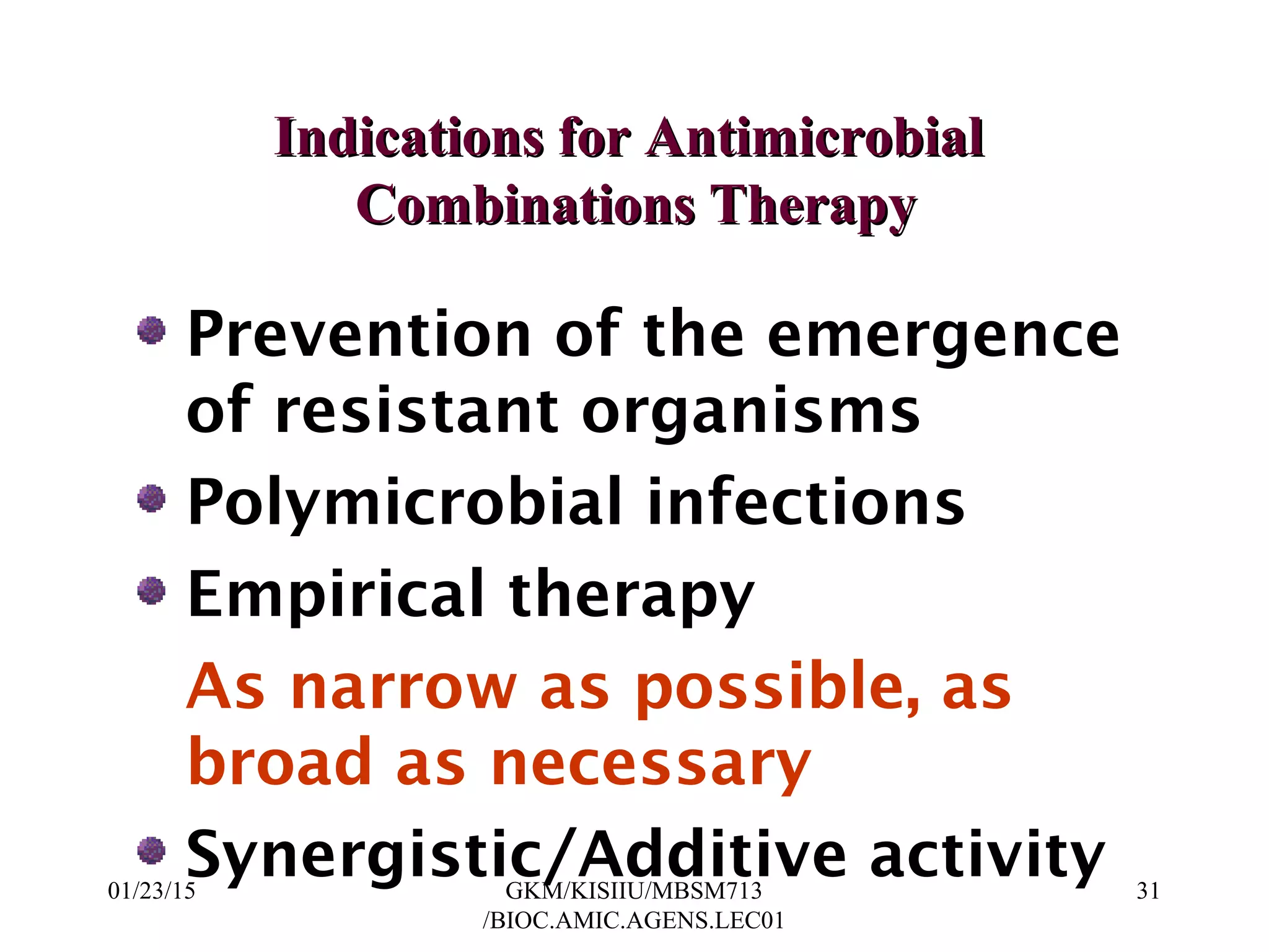 Indications for AntimicrobialIndications for Antimicrobial
Combinations TherapyCombinations Therapy
Prevention of the emergence
of resistant organisms
Polymicrobial infections
Empirical therapy
As narrow as possible, as
broad as necessary
Synergistic/Additive activity01/23/15 31GKM/KISIIU/MBSM713
/BIOC.AMIC.AGENS.LEC01
 