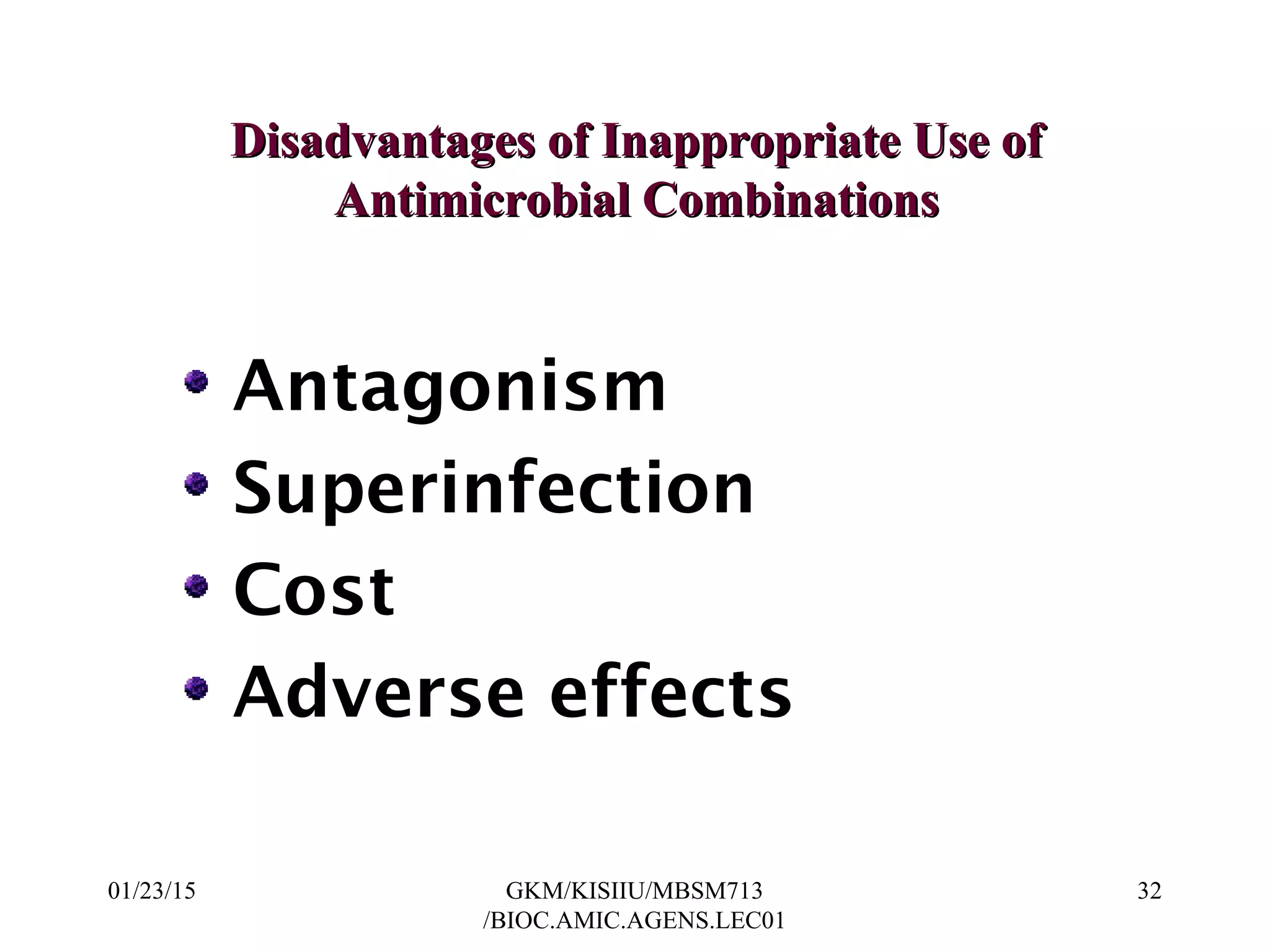 Disadvantages of Inappropriate Use ofDisadvantages of Inappropriate Use of
Antimicrobial CombinationsAntimicrobial Combinations
Antagonism
Superinfection
Cost
Adverse effects
01/23/15 32GKM/KISIIU/MBSM713
/BIOC.AMIC.AGENS.LEC01
 