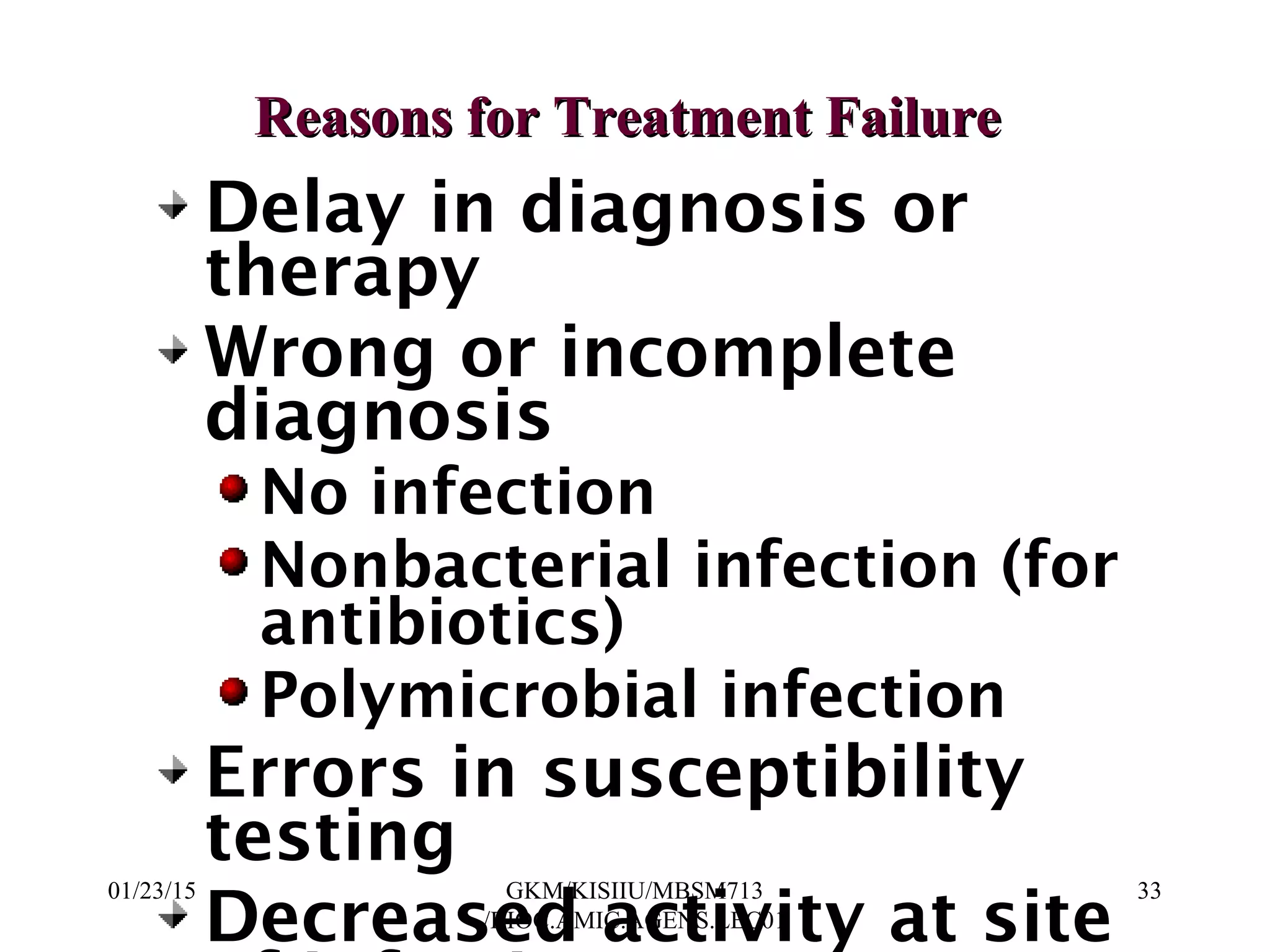 Reasons for Treatment FailureReasons for Treatment Failure
Delay in diagnosis or
therapy
Wrong or incomplete
diagnosis
No infection
Nonbacterial infection (for
antibiotics)
Polymicrobial infection
Errors in susceptibility
testing
Decreased activity at site
01/23/15 33GKM/KISIIU/MBSM713
/BIOC.AMIC.AGENS.LEC01
 