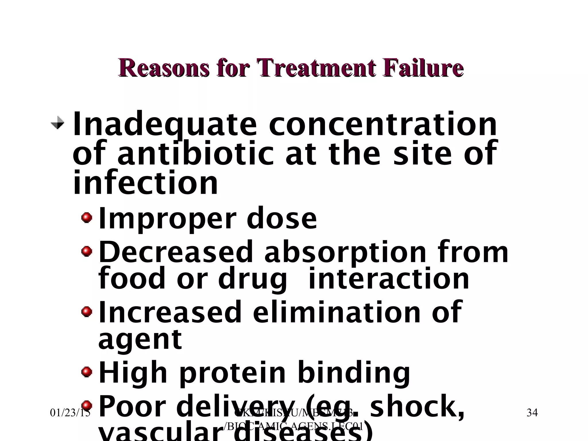 Inadequate concentration
of antibiotic at the site of
infection
Improper dose
Decreased absorption from
food or drug interaction
Increased elimination of
agent
High protein binding
Poor delivery (eg. shock,
Reasons for Treatment FailureReasons for Treatment Failure
01/23/15 34GKM/KISIIU/MBSM713
/BIOC.AMIC.AGENS.LEC01
 